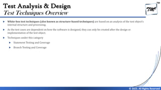 TM
© 2023. All Rights Reserved
Test Analysis & Design
 White-box test techniques (also known as structure-based techniques) are based on an analysis of the test object’s
internal structure and processing.
 As the test cases are dependent on how the software is designed, they can only be created after the design or
implementation of the test object.
 Techniques under this category
 Statement Testing and Coverage
 Branch Testing and Coverage
Test Techniques Overview
 