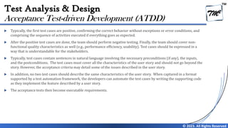 TM
© 2023. All Rights Reserved
Test Analysis & Design
 Typically, the first test cases are positive, confirming the correct behavior without exceptions or error conditions, and
comprising the sequence of activities executed if everything goes as expected.
 After the positive test cases are done, the team should perform negative testing. Finally, the team should cover non-
functional quality characteristics as well (e.g., performance efficiency, usability). Test cases should be expressed in a
way that is understandable for the stakeholders.
 Typically, test cases contain sentences in natural language involving the necessary preconditions (if any), the inputs,
and the postconditions. The test cases must cover all the characteristics of the user story and should not go beyond the
story. However, the acceptance criteria may detail some of the issues described in the user story.
 In addition, no two test cases should describe the same characteristics of the user story. When captured in a format
supported by a test automation framework, the developers can automate the test cases by writing the supporting code
as they implement the feature described by a user story.
 The acceptance tests then become executable requirements.
Acceptance Test-driven Development (ATDD)
 