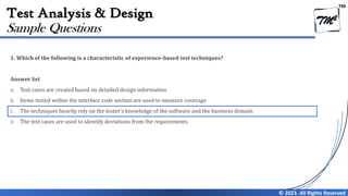 TM
© 2023. All Rights Reserved
Test Analysis & Design
1. Which of the following is a characteristic of experience-based test techniques?
Answer Set
A. Test cases are created based on detailed design information
B. Items tested within the interface code section are used to measure coverage
C. The techniques heavily rely on the tester’s knowledge of the software and the business domain
D. The test cases are used to identify deviations from the requirements
Sample Questions
 