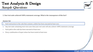 TM
© 2023. All Rights Reserved
Test Analysis & Design
2. Your test suite achieved 100% statement coverage. What is the consequence of this fact?
Answer Set
A. Each instruction in the code that contains a defect has been executed at least once
B. Any test suite containing more test cases than your test suite will also achieve 100% statement coverage
C. Each path in the code has been executed at least once
D. Every combination of input values has been tested at least once
Sample Questions
 