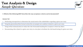 TM
© 2023. All Rights Reserved
Test Analysis & Design
3. Which of the following BEST describes the way acceptance criteria can be documented?
Answer Set
A. Performing retrospectives to determine the actual needs of the stakeholders regarding a given user story
B. Using the given/when/then format to describe an example test condition related to a given user story
C. Using verbal communication to reduce the risk of misunderstanding the acceptance criteria by others
D. Documenting risks related to a given user story in a test plan to facilitate the risk-based testing of a given user story
Sample Questions
 