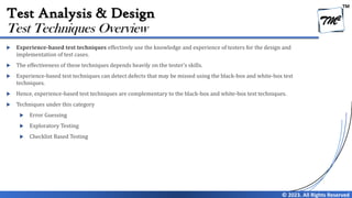 TM
© 2023. All Rights Reserved
Test Analysis & Design
 Experience-based test techniques effectively use the knowledge and experience of testers for the design and
implementation of test cases.
 The effectiveness of these techniques depends heavily on the tester’s skills.
 Experience-based test techniques can detect defects that may be missed using the black-box and white-box test
techniques.
 Hence, experience-based test techniques are complementary to the black-box and white-box test techniques.
 Techniques under this category
 Error Guessing
 Exploratory Testing
 Checklist Based Testing
Test Techniques Overview
 