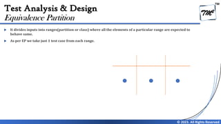 TM
© 2023. All Rights Reserved
Test Analysis & Design
 It divides inputs into ranges(partition or class) where all the elements of a particular range are expected to
behave same.
 As per EP we take just 1 test case from each range.
Equivalence Partition
 