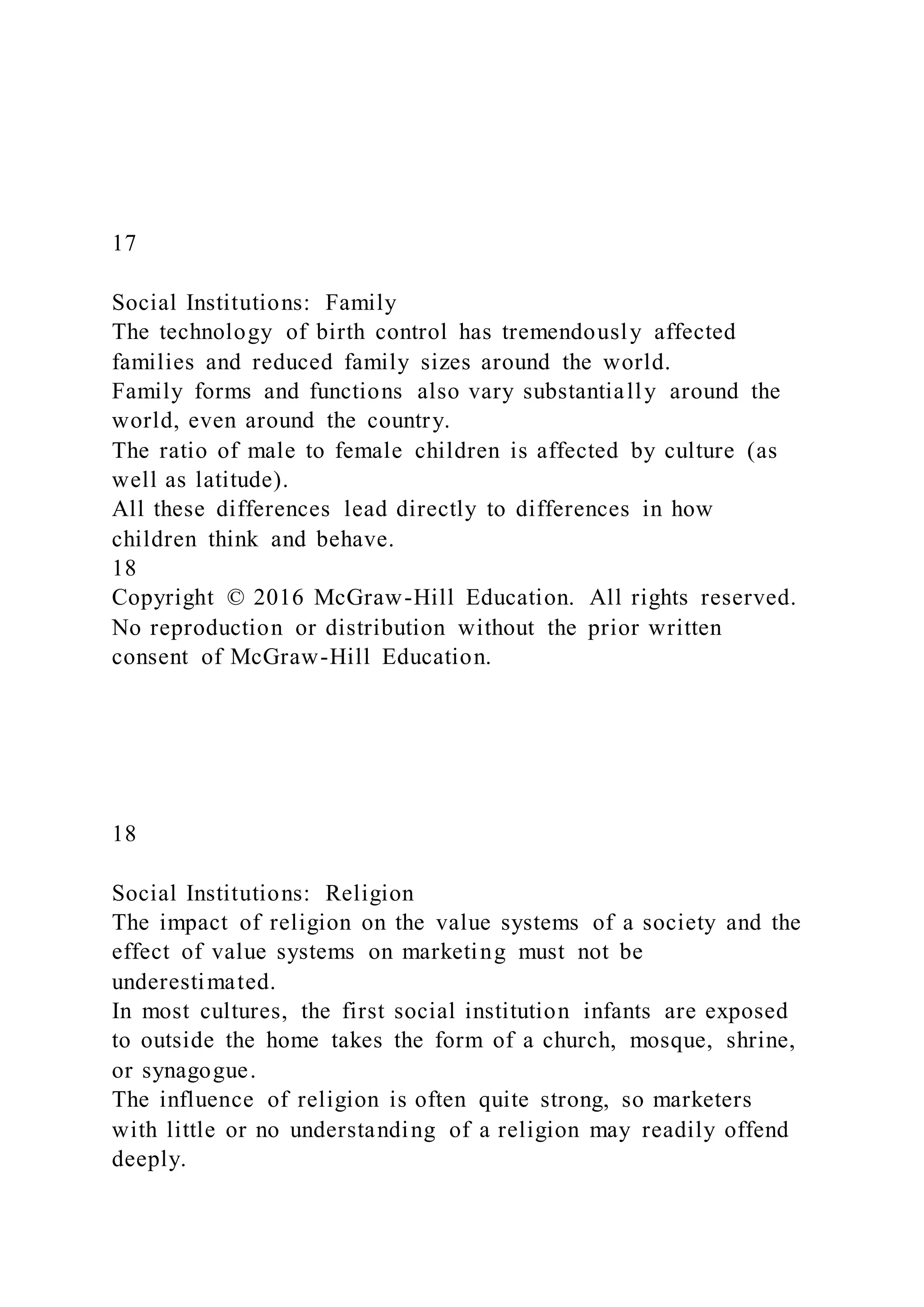 17
Social Institutions: Family
The technology of birth control has tremendously affected
families and reduced family sizes around the world.
Family forms and functions also vary substantially around the
world, even around the country.
The ratio of male to female children is affected by culture (as
well as latitude).
All these differences lead directly to differences in how
children think and behave.
18
Copyright © 2016 McGraw-Hill Education. All rights reserved.
No reproduction or distribution without the prior written
consent of McGraw-Hill Education.
18
Social Institutions: Religion
The impact of religion on the value systems of a society and the
effect of value systems on marketing must not be
underestimated.
In most cultures, the first social institution infants are exposed
to outside the home takes the form of a church, mosque, shrine,
or synagogue.
The influence of religion is often quite strong, so marketers
with little or no understanding of a religion may readily offend
deeply.
 