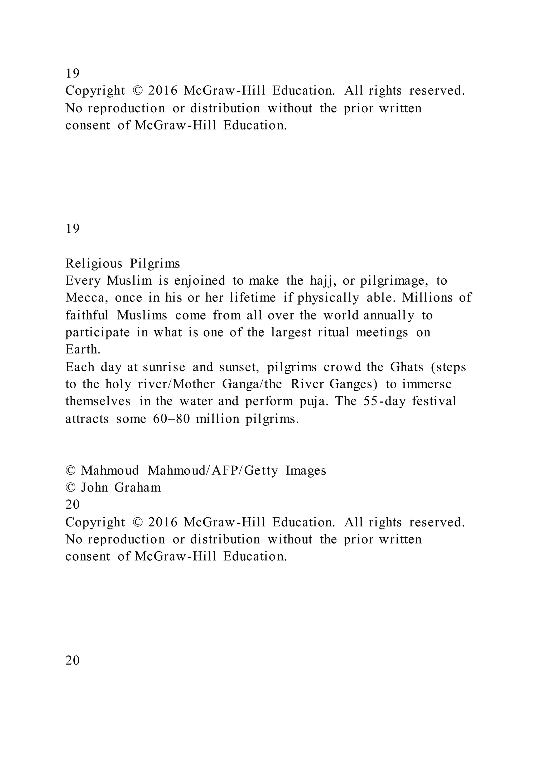 19
Copyright © 2016 McGraw-Hill Education. All rights reserved.
No reproduction or distribution without the prior written
consent of McGraw-Hill Education.
19
Religious Pilgrims
Every Muslim is enjoined to make the hajj, or pilgrimage, to
Mecca, once in his or her lifetime if physically able. Millions of
faithful Muslims come from all over the world annually to
participate in what is one of the largest ritual meetings on
Earth.
Each day at sunrise and sunset, pilgrims crowd the Ghats (steps
to the holy river/Mother Ganga/the River Ganges) to immerse
themselves in the water and perform puja. The 55-day festival
attracts some 60–80 million pilgrims.
© Mahmoud Mahmoud/AFP/Getty Images
© John Graham
20
Copyright © 2016 McGraw-Hill Education. All rights reserved.
No reproduction or distribution without the prior written
consent of McGraw-Hill Education.
20
 