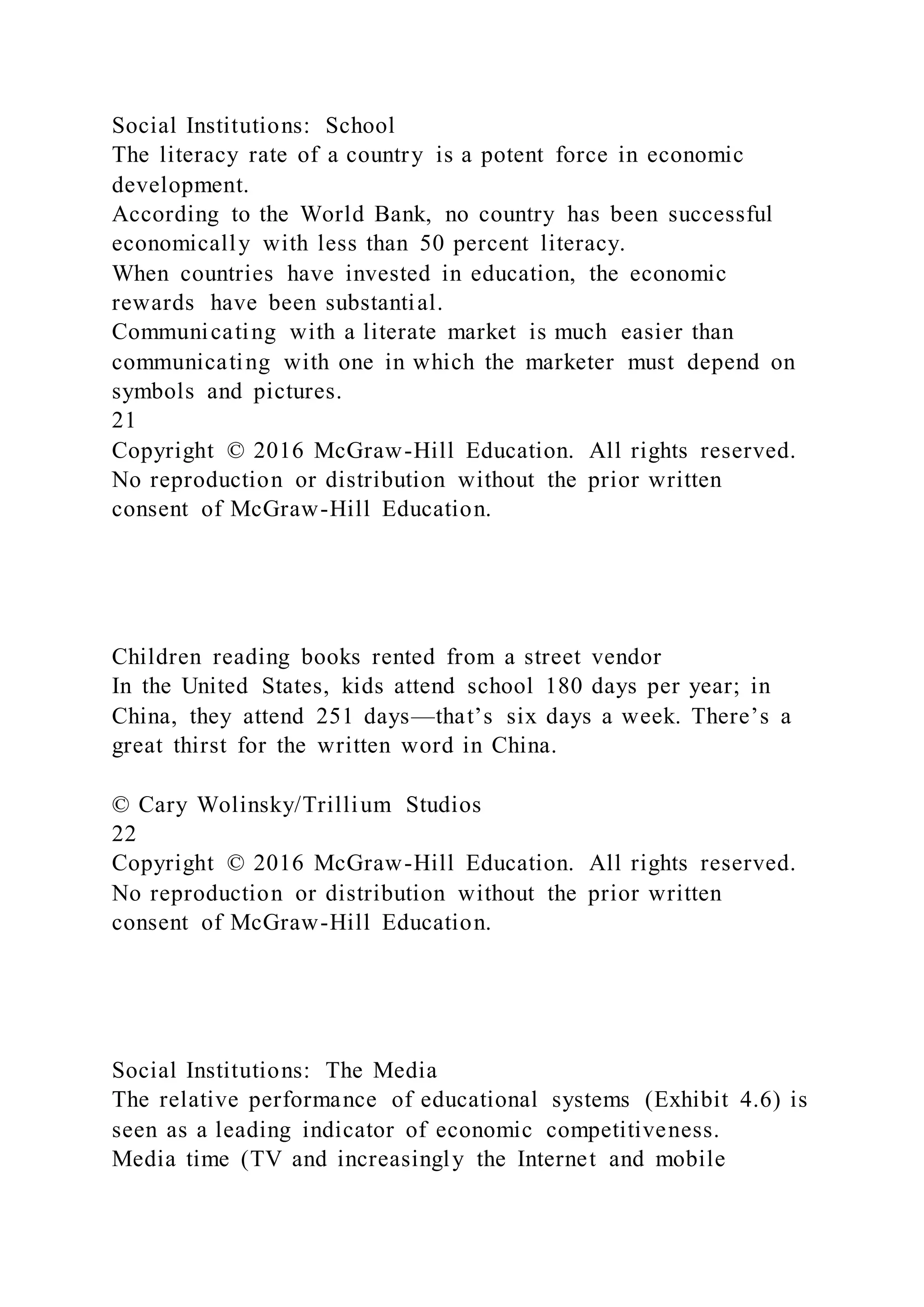 Social Institutions: School
The literacy rate of a country is a potent force in economic
development.
According to the World Bank, no country has been successful
economically with less than 50 percent literacy.
When countries have invested in education, the economic
rewards have been substantial.
Communicating with a literate market is much easier than
communicating with one in which the marketer must depend on
symbols and pictures.
21
Copyright © 2016 McGraw-Hill Education. All rights reserved.
No reproduction or distribution without the prior written
consent of McGraw-Hill Education.
Children reading books rented from a street vendor
In the United States, kids attend school 180 days per year; in
China, they attend 251 days—that’s six days a week. There’s a
great thirst for the written word in China.
© Cary Wolinsky/Trillium Studios
22
Copyright © 2016 McGraw-Hill Education. All rights reserved.
No reproduction or distribution without the prior written
consent of McGraw-Hill Education.
Social Institutions: The Media
The relative performance of educational systems (Exhibit 4.6) is
seen as a leading indicator of economic competitiveness.
Media time (TV and increasingly the Internet and mobile
 