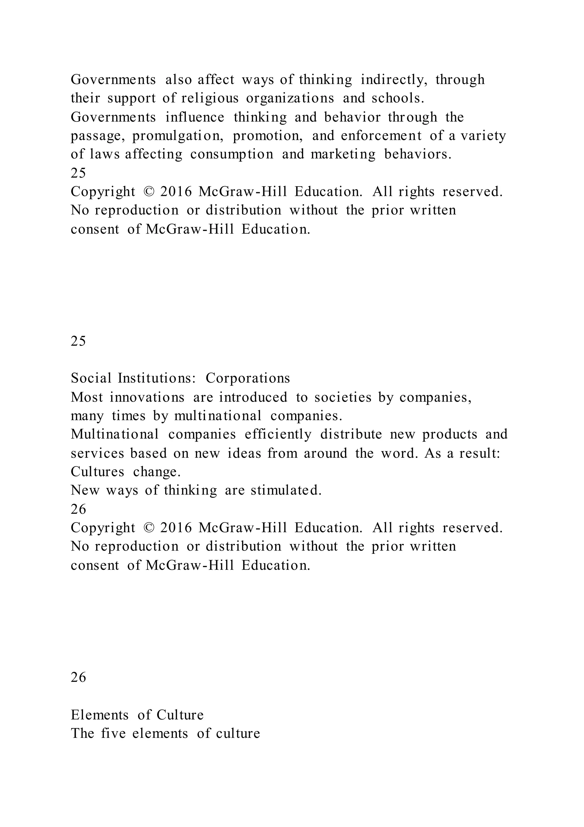 Governments also affect ways of thinking indirectly, through
their support of religious organizations and schools.
Governments influence thinking and behavior through the
passage, promulgation, promotion, and enforcement of a variety
of laws affecting consumption and marketing behaviors.
25
Copyright © 2016 McGraw-Hill Education. All rights reserved.
No reproduction or distribution without the prior written
consent of McGraw-Hill Education.
25
Social Institutions: Corporations
Most innovations are introduced to societies by companies,
many times by multinational companies.
Multinational companies efficiently distribute new products and
services based on new ideas from around the word. As a result:
Cultures change.
New ways of thinking are stimulated.
26
Copyright © 2016 McGraw-Hill Education. All rights reserved.
No reproduction or distribution without the prior written
consent of McGraw-Hill Education.
26
Elements of Culture
The five elements of culture
 