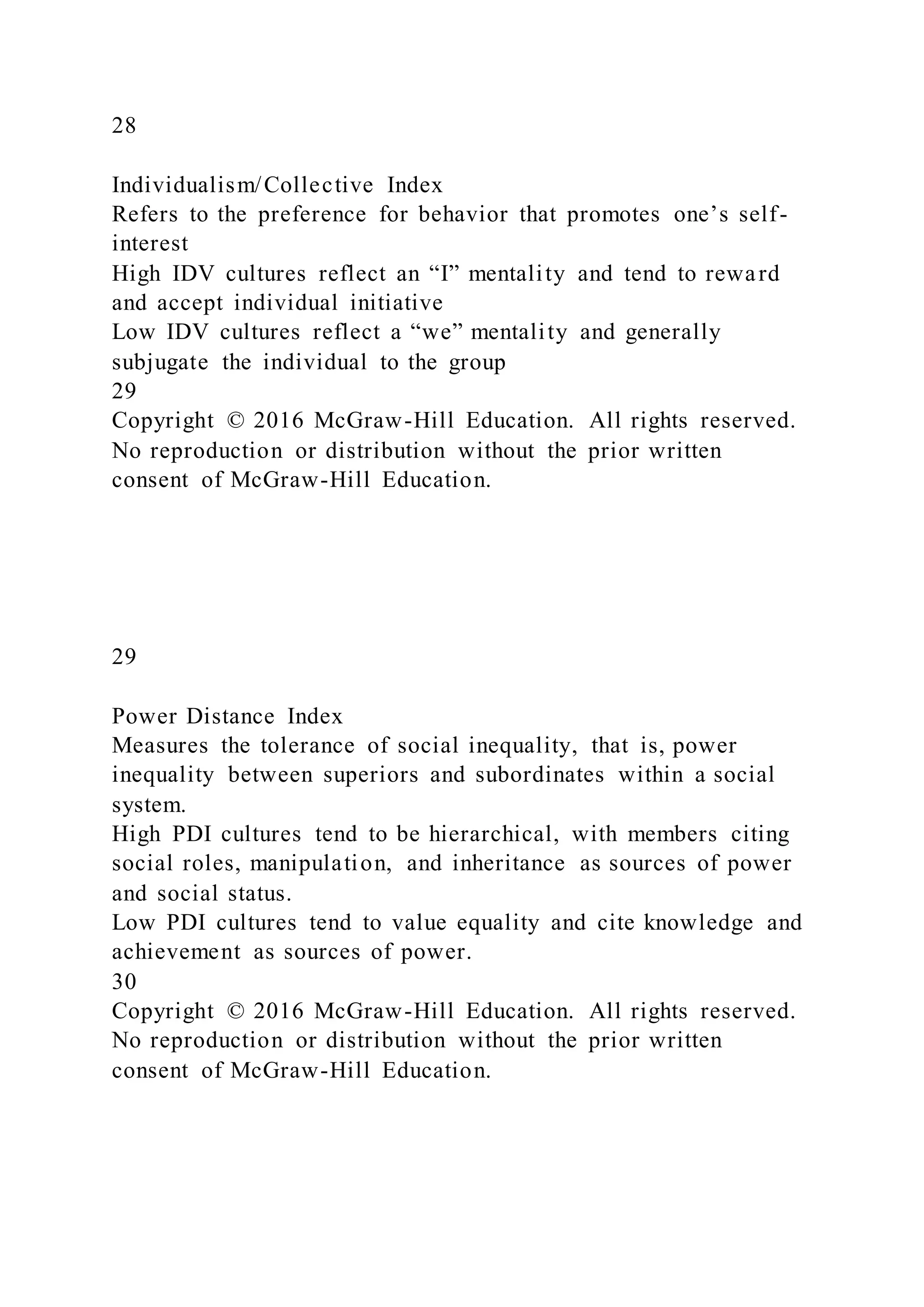 28
Individualism/Collective Index
Refers to the preference for behavior that promotes one’s self-
interest
High IDV cultures reflect an “I” mentality and tend to reward
and accept individual initiative
Low IDV cultures reflect a “we” mentality and generally
subjugate the individual to the group
29
Copyright © 2016 McGraw-Hill Education. All rights reserved.
No reproduction or distribution without the prior written
consent of McGraw-Hill Education.
29
Power Distance Index
Measures the tolerance of social inequality, that is, power
inequality between superiors and subordinates within a social
system.
High PDI cultures tend to be hierarchical, with members citing
social roles, manipulation, and inheritance as sources of power
and social status.
Low PDI cultures tend to value equality and cite knowledge and
achievement as sources of power.
30
Copyright © 2016 McGraw-Hill Education. All rights reserved.
No reproduction or distribution without the prior written
consent of McGraw-Hill Education.
 