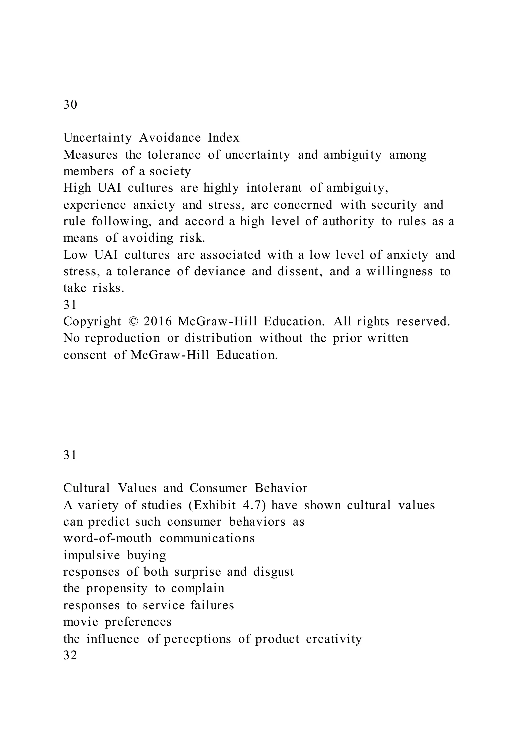 30
Uncertainty Avoidance Index
Measures the tolerance of uncertainty and ambiguity among
members of a society
High UAI cultures are highly intolerant of ambiguity,
experience anxiety and stress, are concerned with security and
rule following, and accord a high level of authority to rules as a
means of avoiding risk.
Low UAI cultures are associated with a low level of anxiety and
stress, a tolerance of deviance and dissent, and a willingness to
take risks.
31
Copyright © 2016 McGraw-Hill Education. All rights reserved.
No reproduction or distribution without the prior written
consent of McGraw-Hill Education.
31
Cultural Values and Consumer Behavior
A variety of studies (Exhibit 4.7) have shown cultural values
can predict such consumer behaviors as
word-of-mouth communications
impulsive buying
responses of both surprise and disgust
the propensity to complain
responses to service failures
movie preferences
the influence of perceptions of product creativity
32
 