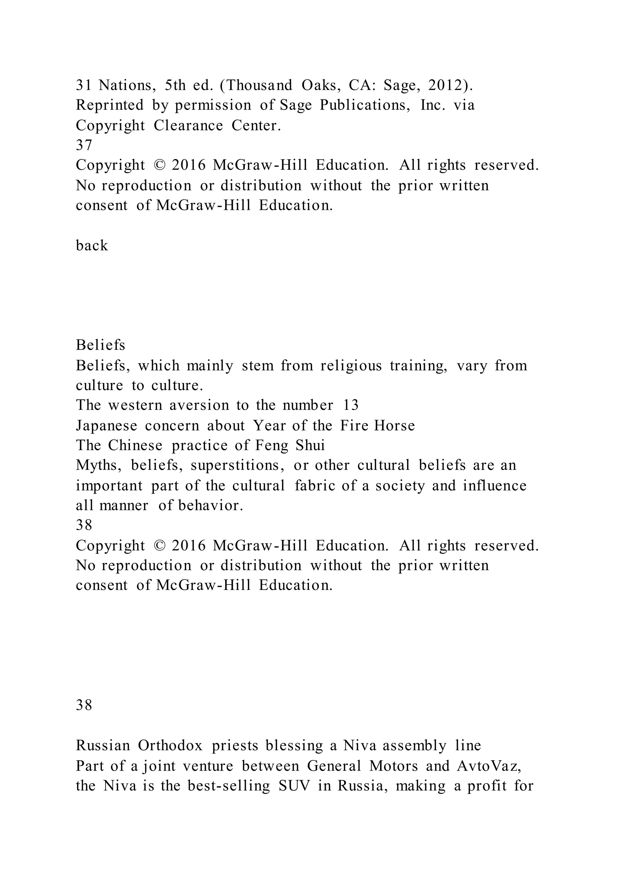 31 Nations, 5th ed. (Thousand Oaks, CA: Sage, 2012).
Reprinted by permission of Sage Publications, Inc. via
Copyright Clearance Center.
37
Copyright © 2016 McGraw-Hill Education. All rights reserved.
No reproduction or distribution without the prior written
consent of McGraw-Hill Education.
back
Beliefs
Beliefs, which mainly stem from religious training, vary from
culture to culture.
The western aversion to the number 13
Japanese concern about Year of the Fire Horse
The Chinese practice of Feng Shui
Myths, beliefs, superstitions, or other cultural beliefs are an
important part of the cultural fabric of a society and influence
all manner of behavior.
38
Copyright © 2016 McGraw-Hill Education. All rights reserved.
No reproduction or distribution without the prior written
consent of McGraw-Hill Education.
38
Russian Orthodox priests blessing a Niva assembly line
Part of a joint venture between General Motors and AvtoVaz,
the Niva is the best-selling SUV in Russia, making a profit for
 