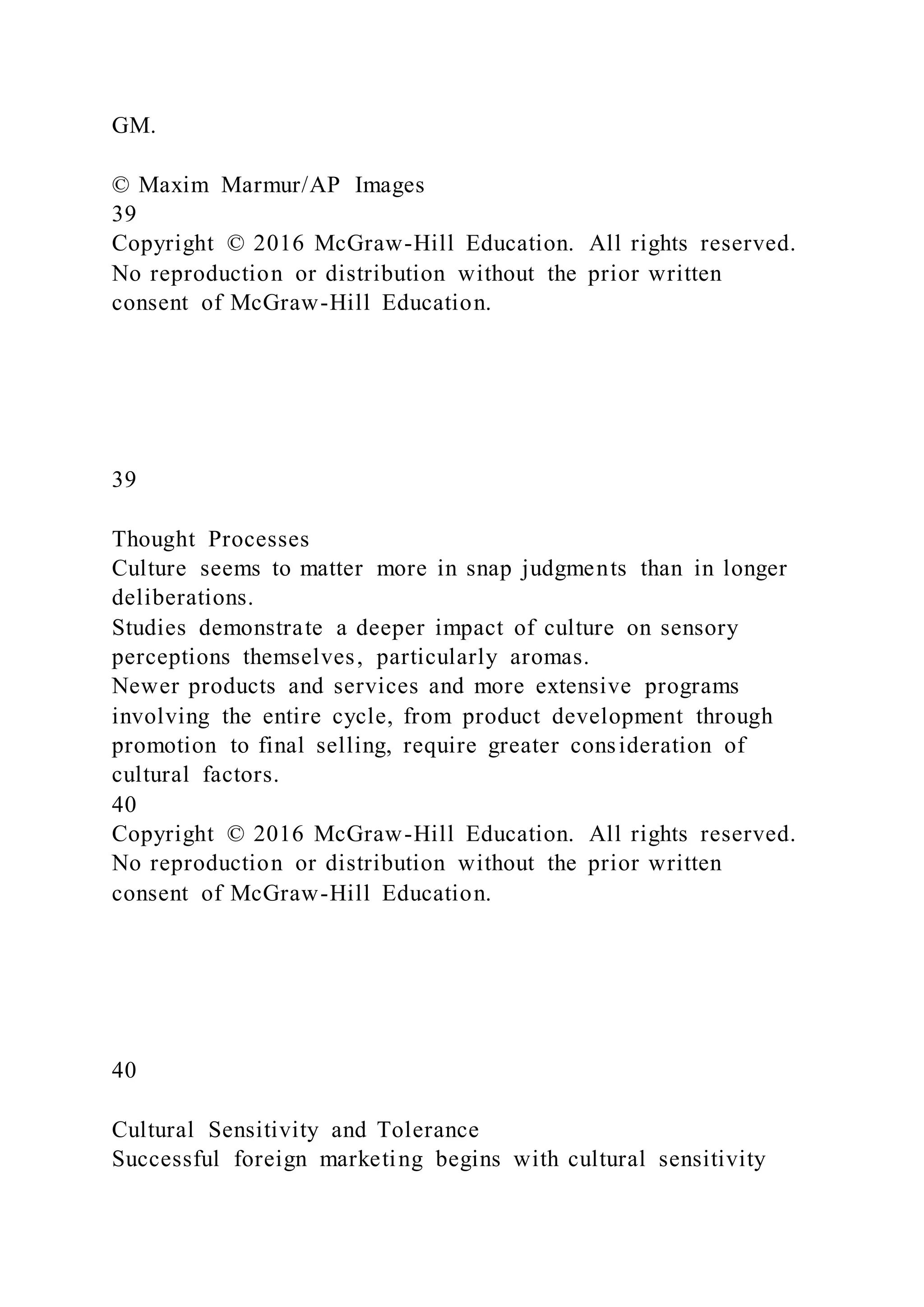 GM.
© Maxim Marmur/AP Images
39
Copyright © 2016 McGraw-Hill Education. All rights reserved.
No reproduction or distribution without the prior written
consent of McGraw-Hill Education.
39
Thought Processes
Culture seems to matter more in snap judgments than in longer
deliberations.
Studies demonstrate a deeper impact of culture on sensory
perceptions themselves, particularly aromas.
Newer products and services and more extensive programs
involving the entire cycle, from product development through
promotion to final selling, require greater consideration of
cultural factors.
40
Copyright © 2016 McGraw-Hill Education. All rights reserved.
No reproduction or distribution without the prior written
consent of McGraw-Hill Education.
40
Cultural Sensitivity and Tolerance
Successful foreign marketing begins with cultural sensitivity
 