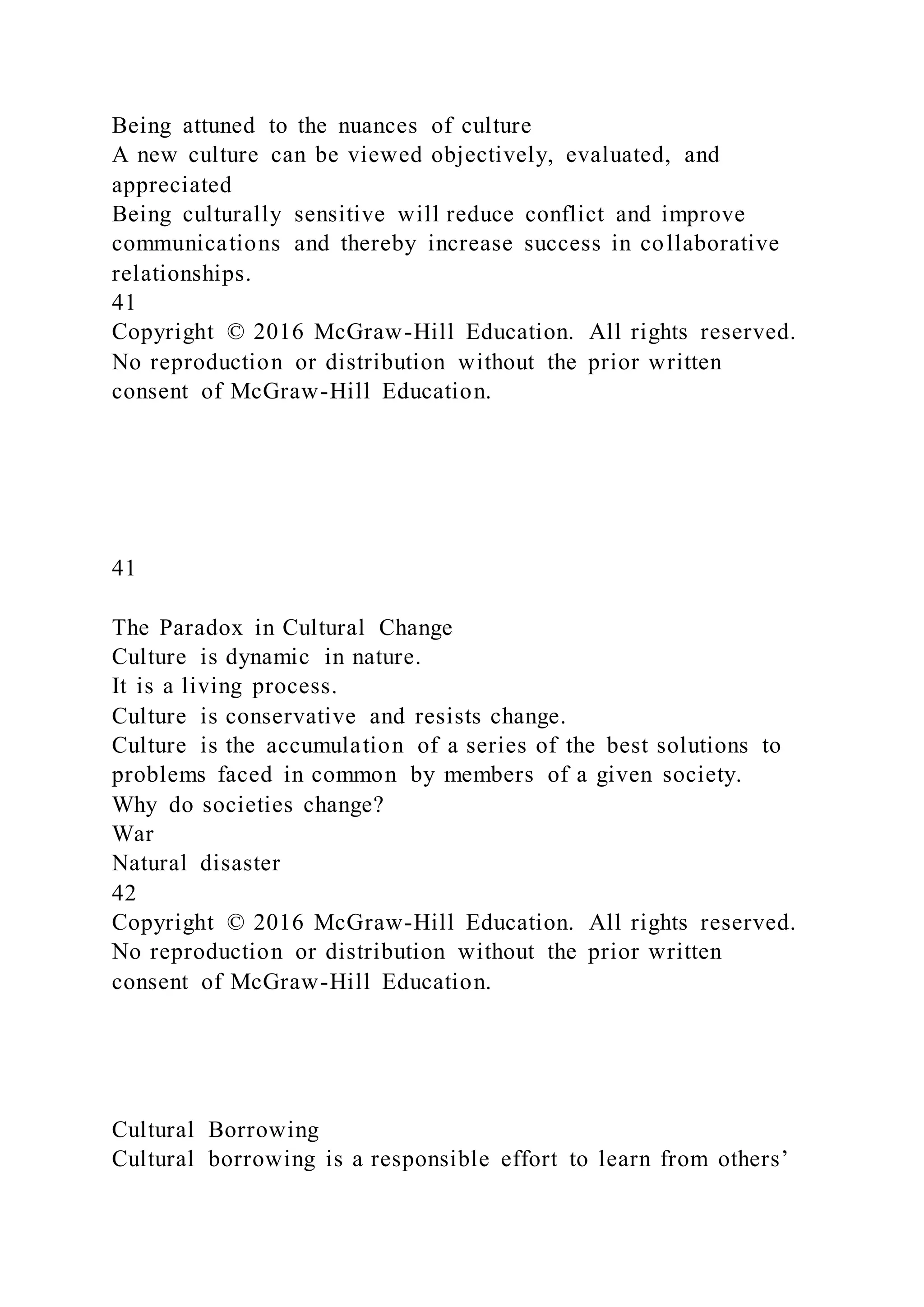 Being attuned to the nuances of culture
A new culture can be viewed objectively, evaluated, and
appreciated
Being culturally sensitive will reduce conflict and improve
communications and thereby increase success in collaborative
relationships.
41
Copyright © 2016 McGraw-Hill Education. All rights reserved.
No reproduction or distribution without the prior written
consent of McGraw-Hill Education.
41
The Paradox in Cultural Change
Culture is dynamic in nature.
It is a living process.
Culture is conservative and resists change.
Culture is the accumulation of a series of the best solutions to
problems faced in common by members of a given society.
Why do societies change?
War
Natural disaster
42
Copyright © 2016 McGraw-Hill Education. All rights reserved.
No reproduction or distribution without the prior written
consent of McGraw-Hill Education.
Cultural Borrowing
Cultural borrowing is a responsible effort to learn from others’
 