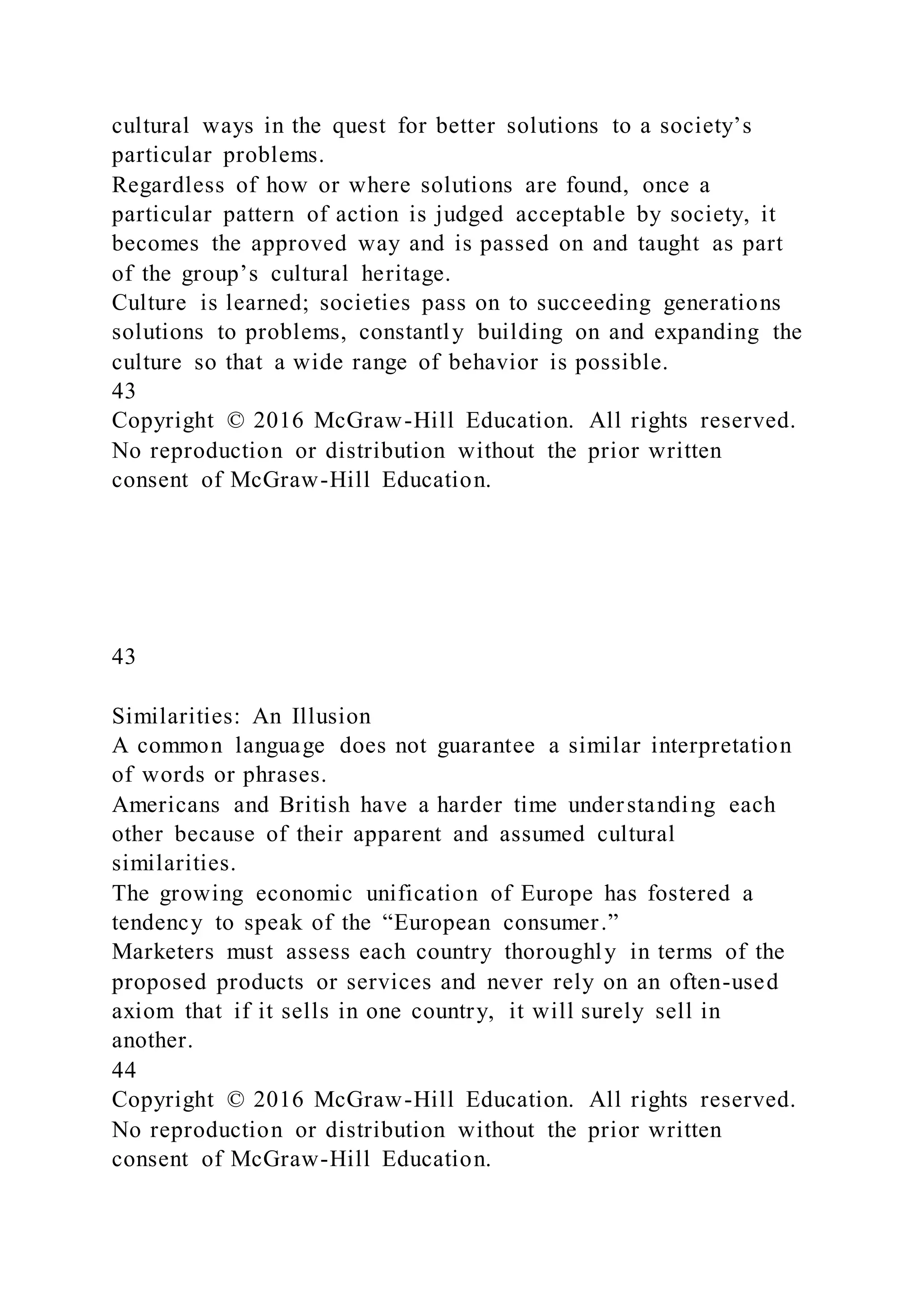 cultural ways in the quest for better solutions to a society’s
particular problems.
Regardless of how or where solutions are found, once a
particular pattern of action is judged acceptable by society, it
becomes the approved way and is passed on and taught as part
of the group’s cultural heritage.
Culture is learned; societies pass on to succeeding generations
solutions to problems, constantly building on and expanding the
culture so that a wide range of behavior is possible.
43
Copyright © 2016 McGraw-Hill Education. All rights reserved.
No reproduction or distribution without the prior written
consent of McGraw-Hill Education.
43
Similarities: An Illusion
A common language does not guarantee a similar interpretation
of words or phrases.
Americans and British have a harder time understanding each
other because of their apparent and assumed cultural
similarities.
The growing economic unification of Europe has fostered a
tendency to speak of the “European consumer.”
Marketers must assess each country thoroughly in terms of the
proposed products or services and never rely on an often-used
axiom that if it sells in one country, it will surely sell in
another.
44
Copyright © 2016 McGraw-Hill Education. All rights reserved.
No reproduction or distribution without the prior written
consent of McGraw-Hill Education.
 