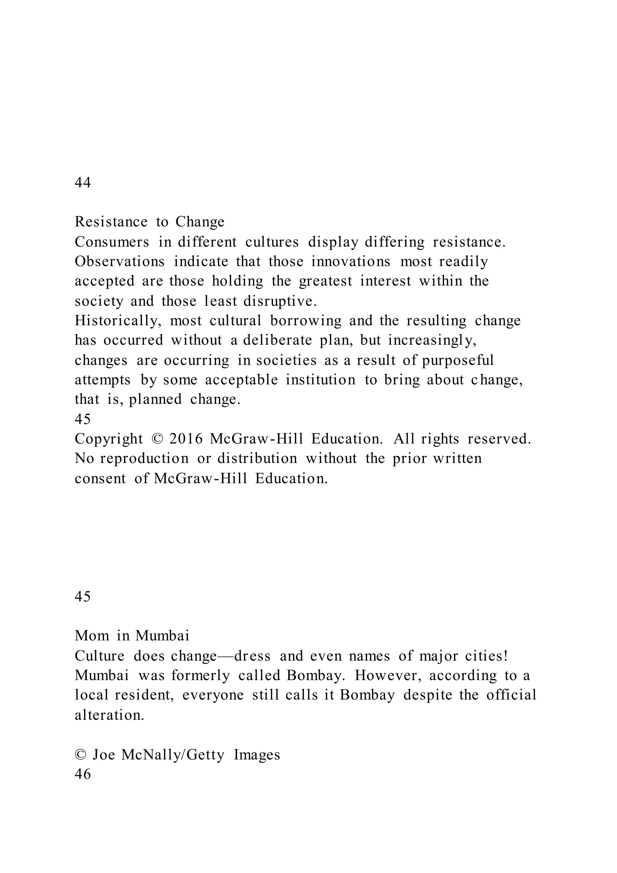 44
Resistance to Change
Consumers in different cultures display differing resistance.
Observations indicate that those innovations most readily
accepted are those holding the greatest interest within the
society and those least disruptive.
Historically, most cultural borrowing and the resulting change
has occurred without a deliberate plan, but increasingly,
changes are occurring in societies as a result of purposeful
attempts by some acceptable institution to bring about change,
that is, planned change.
45
Copyright © 2016 McGraw-Hill Education. All rights reserved.
No reproduction or distribution without the prior written
consent of McGraw-Hill Education.
45
Mom in Mumbai
Culture does change—dress and even names of major cities!
Mumbai was formerly called Bombay. However, according to a
local resident, everyone still calls it Bombay despite the official
alteration.
© Joe McNally/Getty Images
46
 
