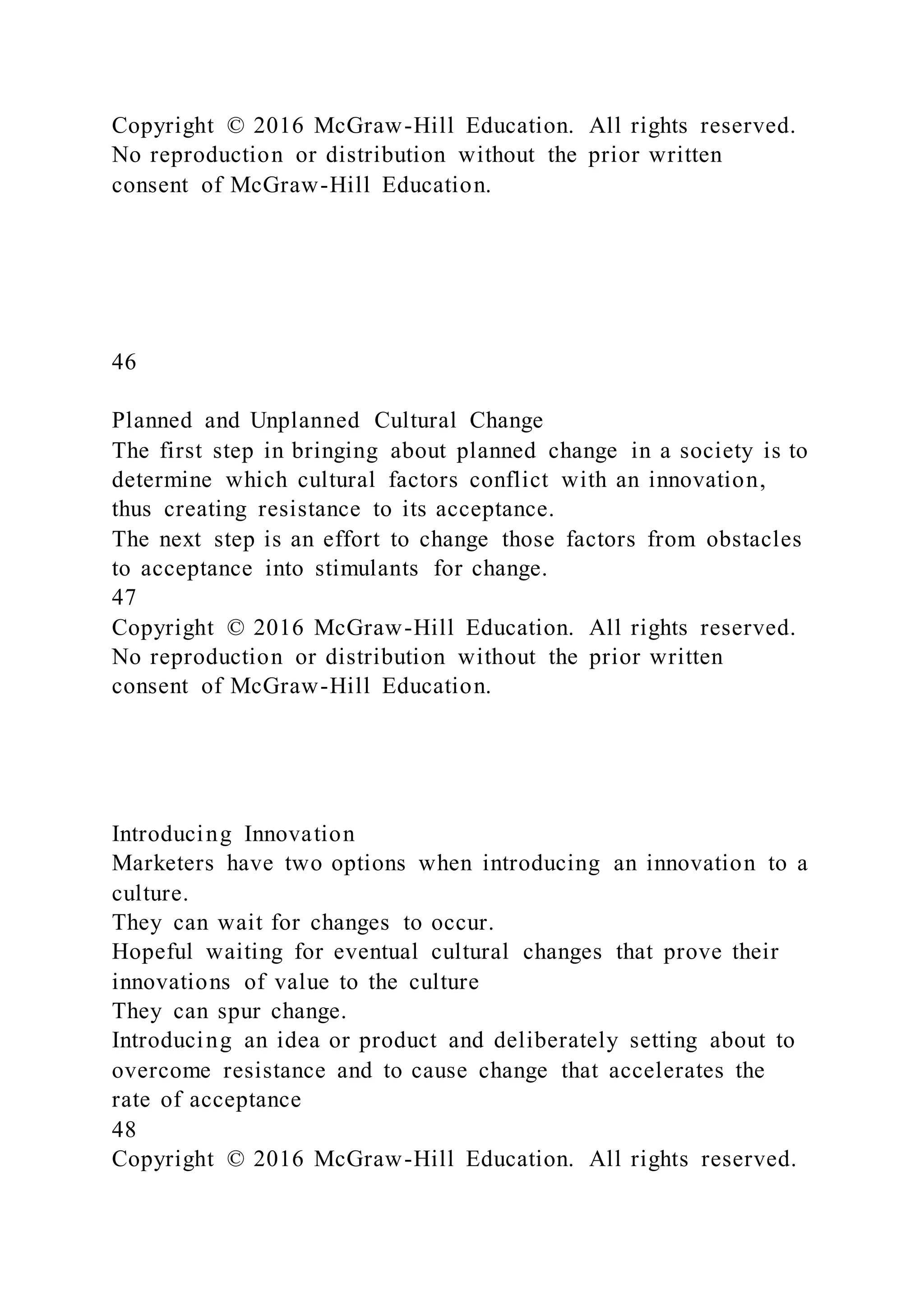 Copyright © 2016 McGraw-Hill Education. All rights reserved.
No reproduction or distribution without the prior written
consent of McGraw-Hill Education.
46
Planned and Unplanned Cultural Change
The first step in bringing about planned change in a society is to
determine which cultural factors conflict with an innovation,
thus creating resistance to its acceptance.
The next step is an effort to change those factors from obstacles
to acceptance into stimulants for change.
47
Copyright © 2016 McGraw-Hill Education. All rights reserved.
No reproduction or distribution without the prior written
consent of McGraw-Hill Education.
Introducing Innovation
Marketers have two options when introducing an innovation to a
culture.
They can wait for changes to occur.
Hopeful waiting for eventual cultural changes that prove their
innovations of value to the culture
They can spur change.
Introducing an idea or product and deliberately setting about to
overcome resistance and to cause change that accelerates the
rate of acceptance
48
Copyright © 2016 McGraw-Hill Education. All rights reserved.
 