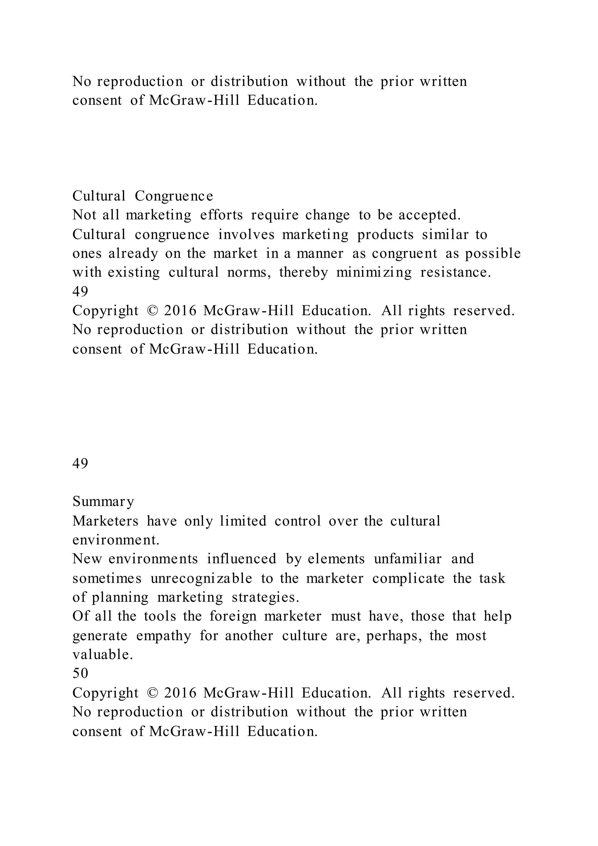 No reproduction or distribution without the prior written
consent of McGraw-Hill Education.
Cultural Congruence
Not all marketing efforts require change to be accepted.
Cultural congruence involves marketing products similar to
ones already on the market in a manner as congruent as possible
with existing cultural norms, thereby minimizing resistance.
49
Copyright © 2016 McGraw-Hill Education. All rights reserved.
No reproduction or distribution without the prior written
consent of McGraw-Hill Education.
49
Summary
Marketers have only limited control over the cultural
environment.
New environments influenced by elements unfamiliar and
sometimes unrecognizable to the marketer complicate the task
of planning marketing strategies.
Of all the tools the foreign marketer must have, those that help
generate empathy for another culture are, perhaps, the most
valuable.
50
Copyright © 2016 McGraw-Hill Education. All rights reserved.
No reproduction or distribution without the prior written
consent of McGraw-Hill Education.
 