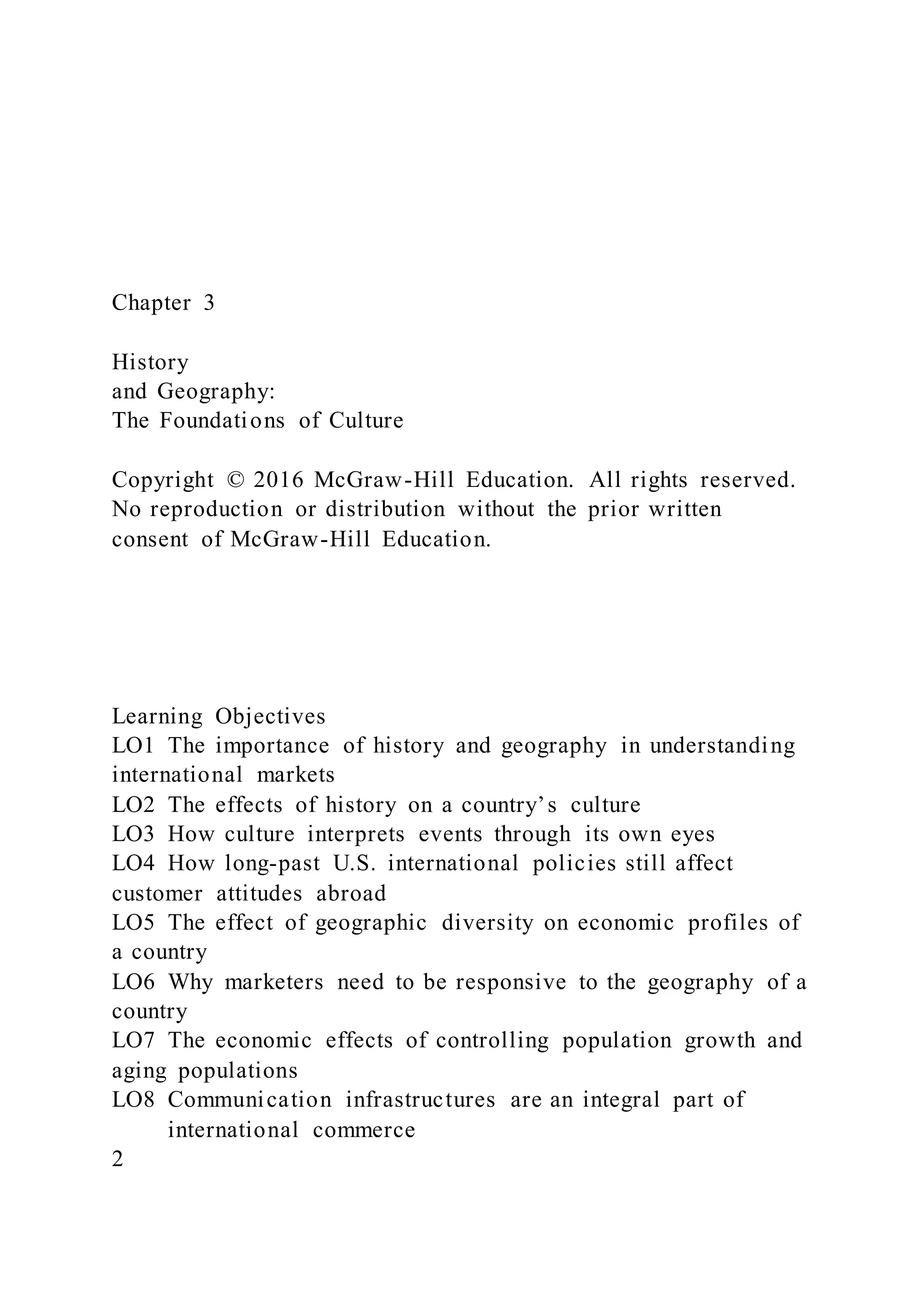 Chapter 3
History
and Geography:
The Foundations of Culture
Copyright © 2016 McGraw-Hill Education. All rights reserved.
No reproduction or distribution without the prior written
consent of McGraw-Hill Education.
Learning Objectives
LO1 The importance of history and geography in understanding
international markets
LO2 The effects of history on a country’s culture
LO3 How culture interprets events through its own eyes
LO4 How long-past U.S. international policies still affect
customer attitudes abroad
LO5 The effect of geographic diversity on economic profiles of
a country
LO6 Why marketers need to be responsive to the geography of a
country
LO7 The economic effects of controlling population growth and
aging populations
LO8 Communication infrastructures are an integral part of
international commerce
2
 