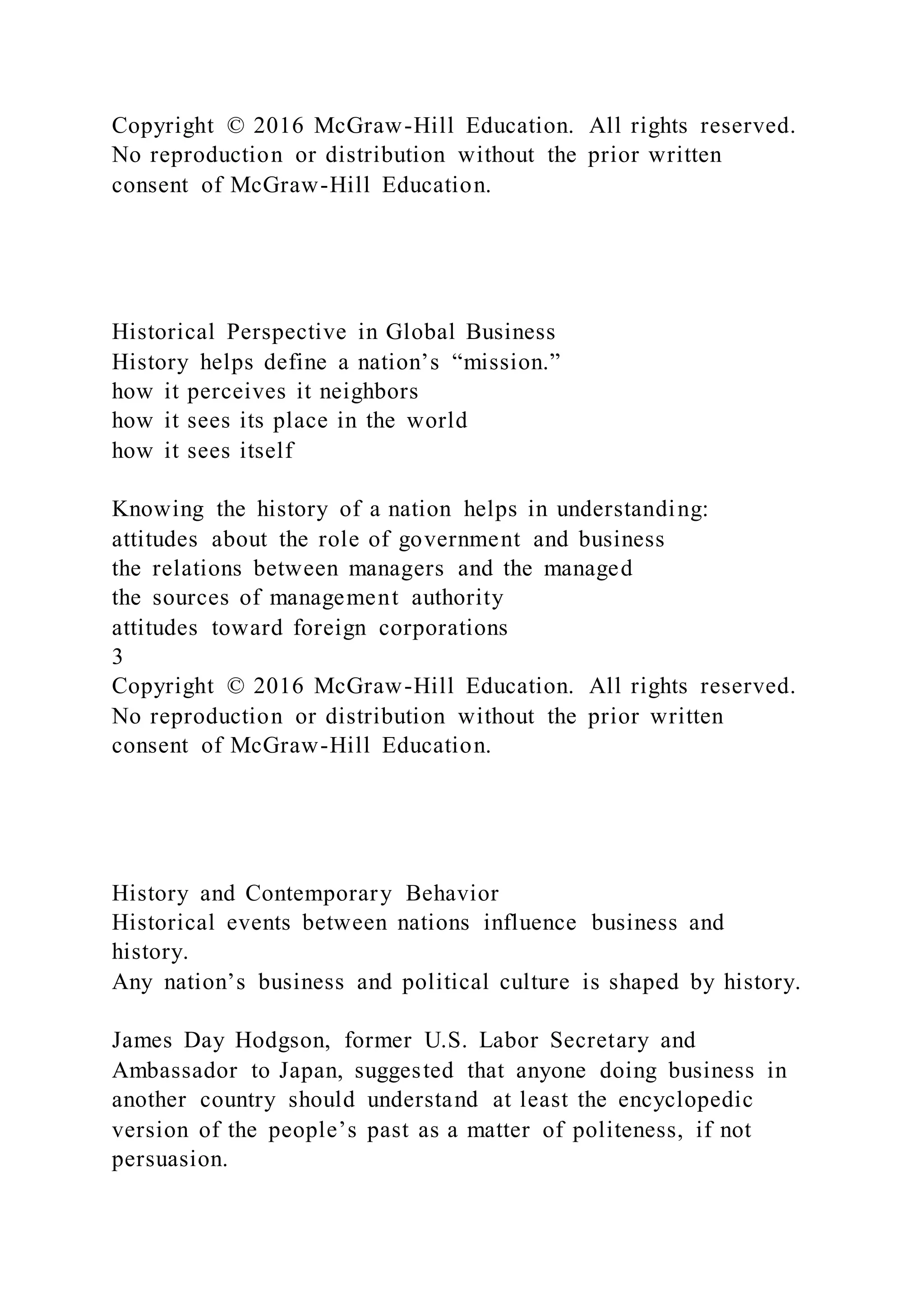 Copyright © 2016 McGraw-Hill Education. All rights reserved.
No reproduction or distribution without the prior written
consent of McGraw-Hill Education.
Historical Perspective in Global Business
History helps define a nation’s “mission.”
how it perceives it neighbors
how it sees its place in the world
how it sees itself
Knowing the history of a nation helps in understanding:
attitudes about the role of government and business
the relations between managers and the managed
the sources of management authority
attitudes toward foreign corporations
3
Copyright © 2016 McGraw-Hill Education. All rights reserved.
No reproduction or distribution without the prior written
consent of McGraw-Hill Education.
History and Contemporary Behavior
Historical events between nations influence business and
history.
Any nation’s business and political culture is shaped by history.
James Day Hodgson, former U.S. Labor Secretary and
Ambassador to Japan, suggested that anyone doing business in
another country should understand at least the encyclopedic
version of the people’s past as a matter of politeness, if not
persuasion.
 