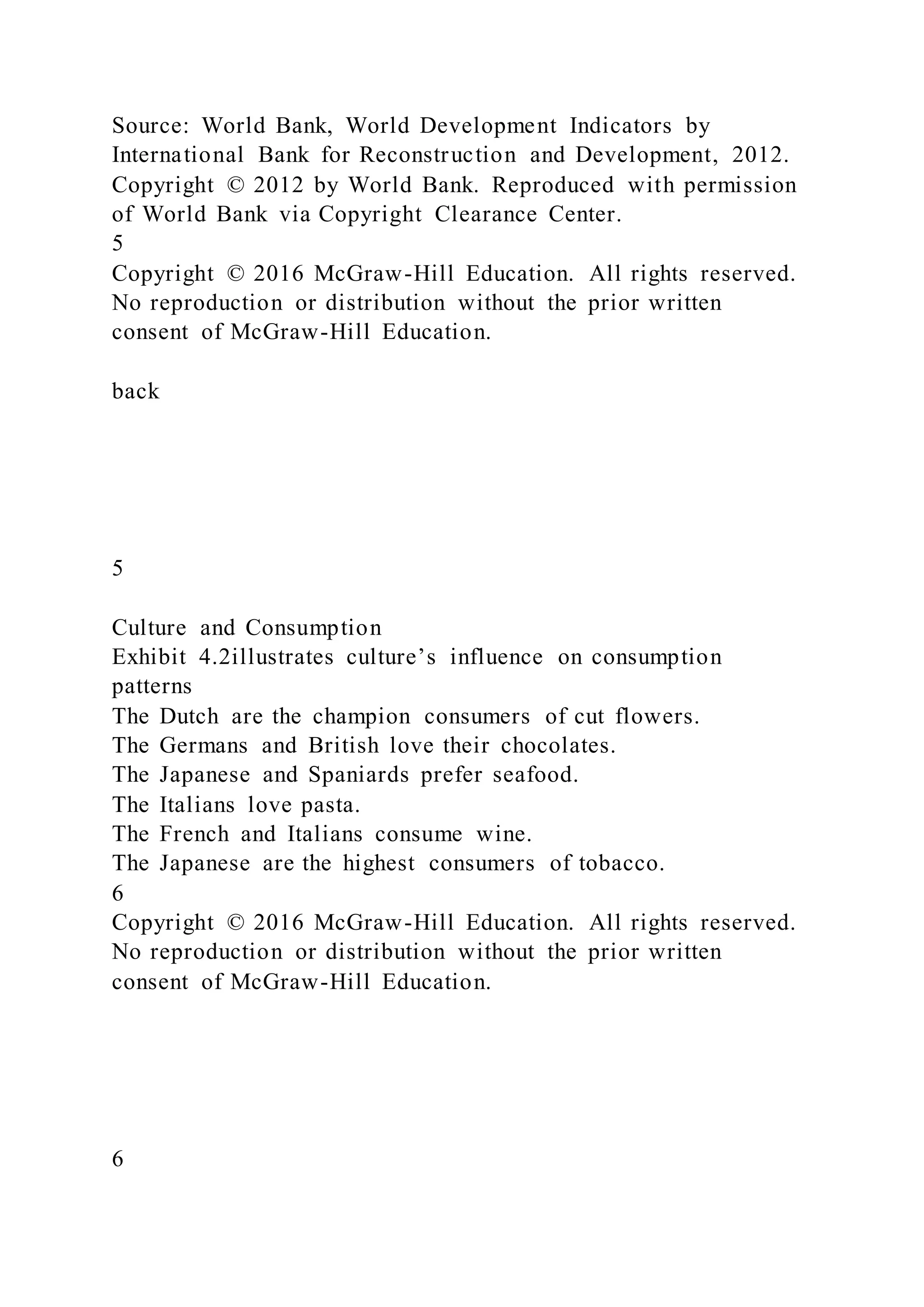 Source: World Bank, World Development Indicators by
International Bank for Reconstruction and Development, 2012.
Copyright © 2012 by World Bank. Reproduced with permission
of World Bank via Copyright Clearance Center.
5
Copyright © 2016 McGraw-Hill Education. All rights reserved.
No reproduction or distribution without the prior written
consent of McGraw-Hill Education.
back
5
Culture and Consumption
Exhibit 4.2illustrates culture’s influence on consumption
patterns
The Dutch are the champion consumers of cut flowers.
The Germans and British love their chocolates.
The Japanese and Spaniards prefer seafood.
The Italians love pasta.
The French and Italians consume wine.
The Japanese are the highest consumers of tobacco.
6
Copyright © 2016 McGraw-Hill Education. All rights reserved.
No reproduction or distribution without the prior written
consent of McGraw-Hill Education.
6
 