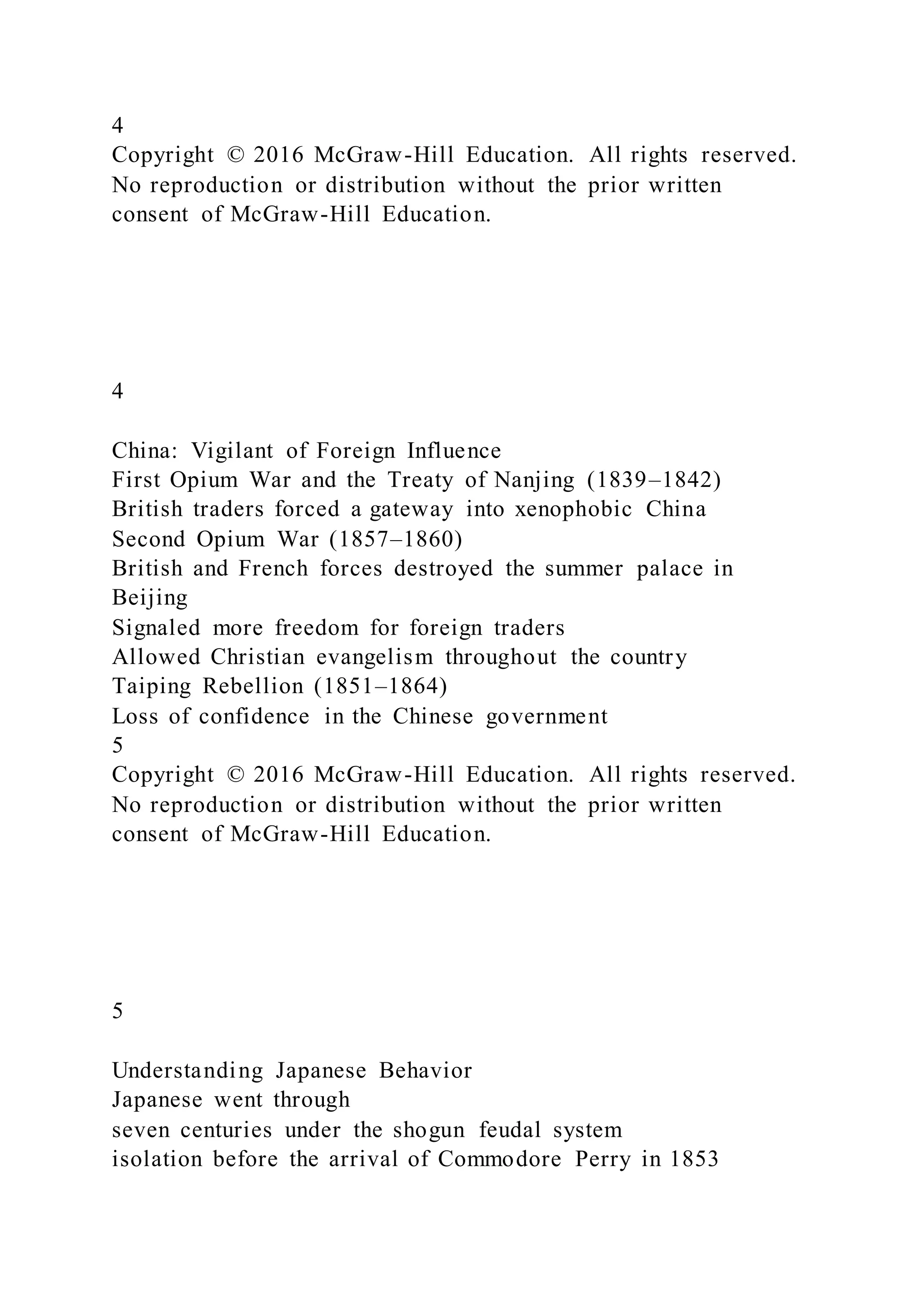 4
Copyright © 2016 McGraw-Hill Education. All rights reserved.
No reproduction or distribution without the prior written
consent of McGraw-Hill Education.
4
China: Vigilant of Foreign Influence
First Opium War and the Treaty of Nanjing (1839–1842)
British traders forced a gateway into xenophobic China
Second Opium War (1857–1860)
British and French forces destroyed the summer palace in
Beijing
Signaled more freedom for foreign traders
Allowed Christian evangelism throughout the country
Taiping Rebellion (1851–1864)
Loss of confidence in the Chinese government
5
Copyright © 2016 McGraw-Hill Education. All rights reserved.
No reproduction or distribution without the prior written
consent of McGraw-Hill Education.
5
Understanding Japanese Behavior
Japanese went through
seven centuries under the shogun feudal system
isolation before the arrival of Commodore Perry in 1853
 