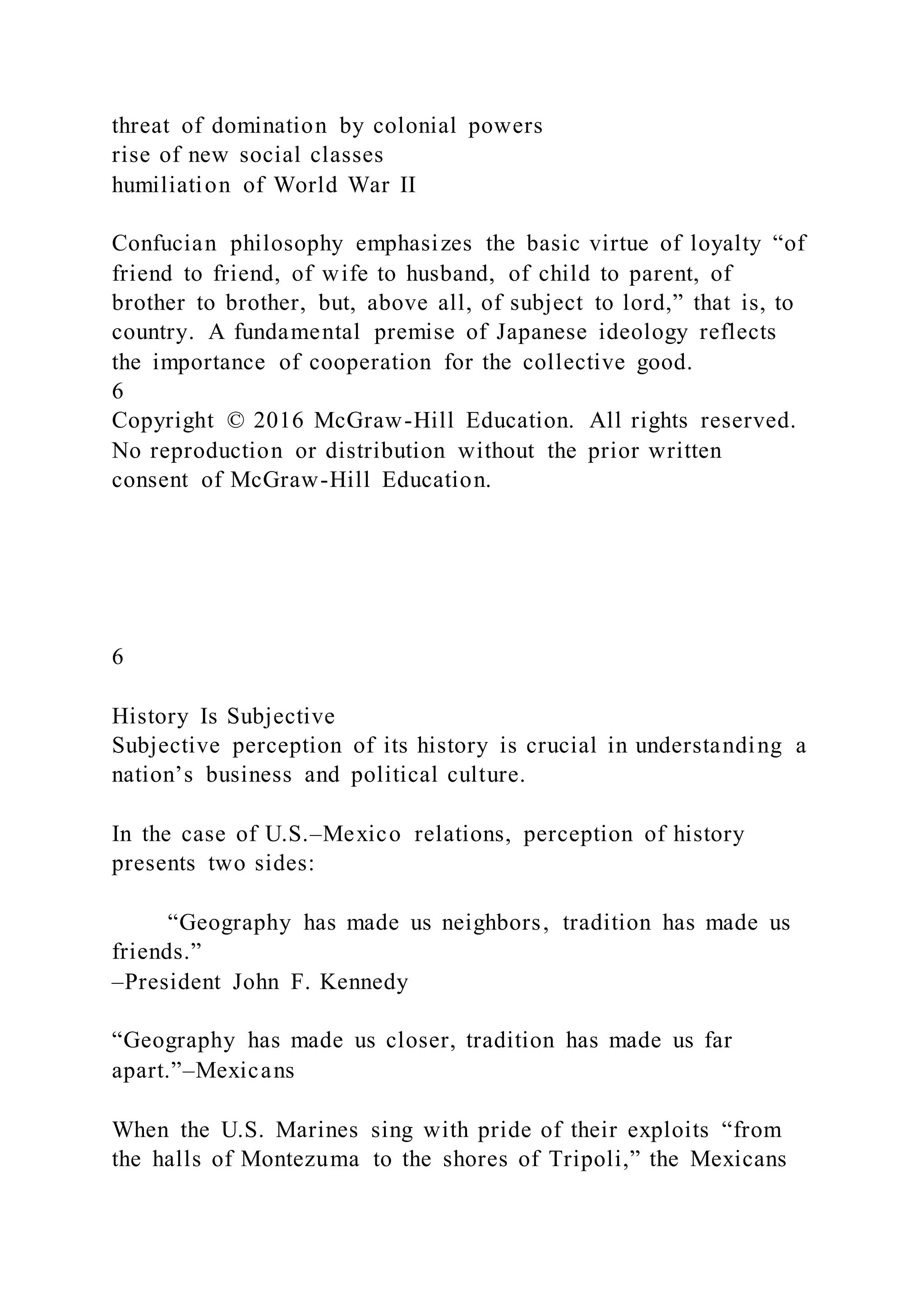 threat of domination by colonial powers
rise of new social classes
humiliation of World War II
Confucian philosophy emphasizes the basic virtue of loyalty “of
friend to friend, of wife to husband, of child to parent, of
brother to brother, but, above all, of subject to lord,” that is, to
country. A fundamental premise of Japanese ideology reflects
the importance of cooperation for the collective good.
6
Copyright © 2016 McGraw-Hill Education. All rights reserved.
No reproduction or distribution without the prior written
consent of McGraw-Hill Education.
6
History Is Subjective
Subjective perception of its history is crucial in understanding a
nation’s business and political culture.
In the case of U.S.–Mexico relations, perception of history
presents two sides:
“Geography has made us neighbors, tradition has made us
friends.”
–President John F. Kennedy
“Geography has made us closer, tradition has made us far
apart.”–Mexicans
When the U.S. Marines sing with pride of their exploits “from
the halls of Montezuma to the shores of Tripoli,” the Mexicans
 