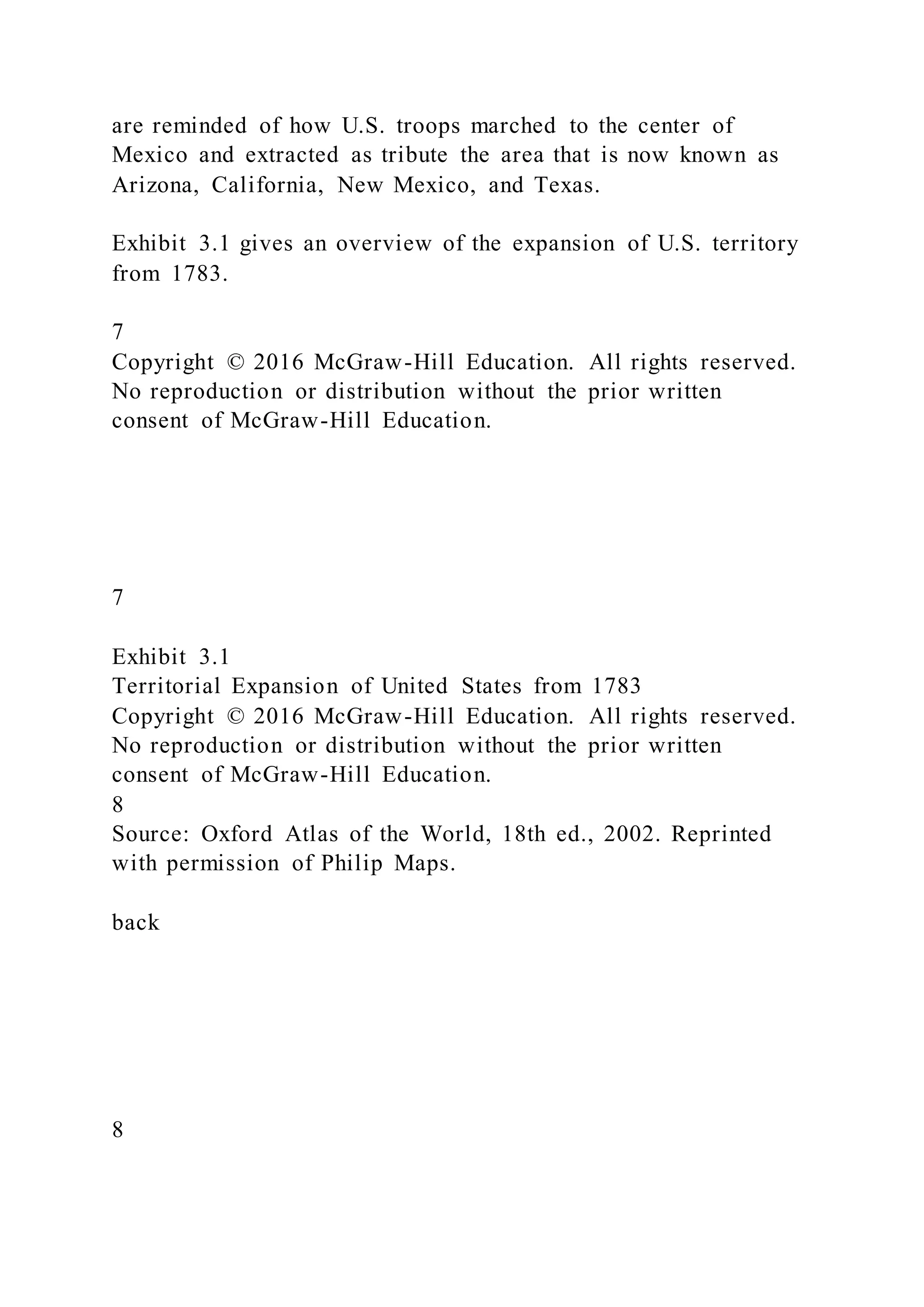 are reminded of how U.S. troops marched to the center of
Mexico and extracted as tribute the area that is now known as
Arizona, California, New Mexico, and Texas.
Exhibit 3.1 gives an overview of the expansion of U.S. territory
from 1783.
7
Copyright © 2016 McGraw-Hill Education. All rights reserved.
No reproduction or distribution without the prior written
consent of McGraw-Hill Education.
7
Exhibit 3.1
Territorial Expansion of United States from 1783
Copyright © 2016 McGraw-Hill Education. All rights reserved.
No reproduction or distribution without the prior written
consent of McGraw-Hill Education.
8
Source: Oxford Atlas of the World, 18th ed., 2002. Reprinted
with permission of Philip Maps.
back
8
 