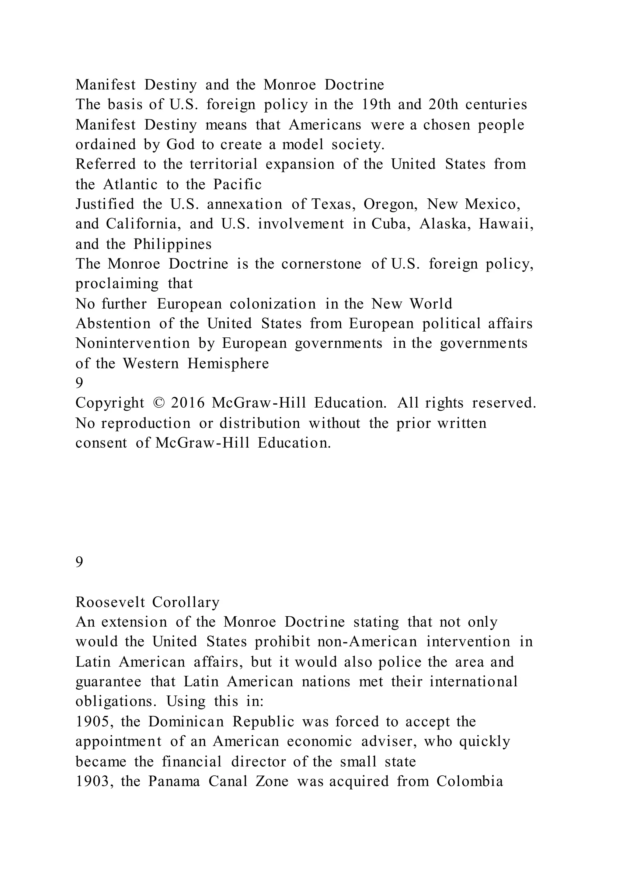 Manifest Destiny and the Monroe Doctrine
The basis of U.S. foreign policy in the 19th and 20th centuries
Manifest Destiny means that Americans were a chosen people
ordained by God to create a model society.
Referred to the territorial expansion of the United States from
the Atlantic to the Pacific
Justified the U.S. annexation of Texas, Oregon, New Mexico,
and California, and U.S. involvement in Cuba, Alaska, Hawaii,
and the Philippines
The Monroe Doctrine is the cornerstone of U.S. foreign policy,
proclaiming that
No further European colonization in the New World
Abstention of the United States from European political affairs
Nonintervention by European governments in the governments
of the Western Hemisphere
9
Copyright © 2016 McGraw-Hill Education. All rights reserved.
No reproduction or distribution without the prior written
consent of McGraw-Hill Education.
9
Roosevelt Corollary
An extension of the Monroe Doctrine stating that not only
would the United States prohibit non-American intervention in
Latin American affairs, but it would also police the area and
guarantee that Latin American nations met their international
obligations. Using this in:
1905, the Dominican Republic was forced to accept the
appointment of an American economic adviser, who quickly
became the financial director of the small state
1903, the Panama Canal Zone was acquired from Colombia
 