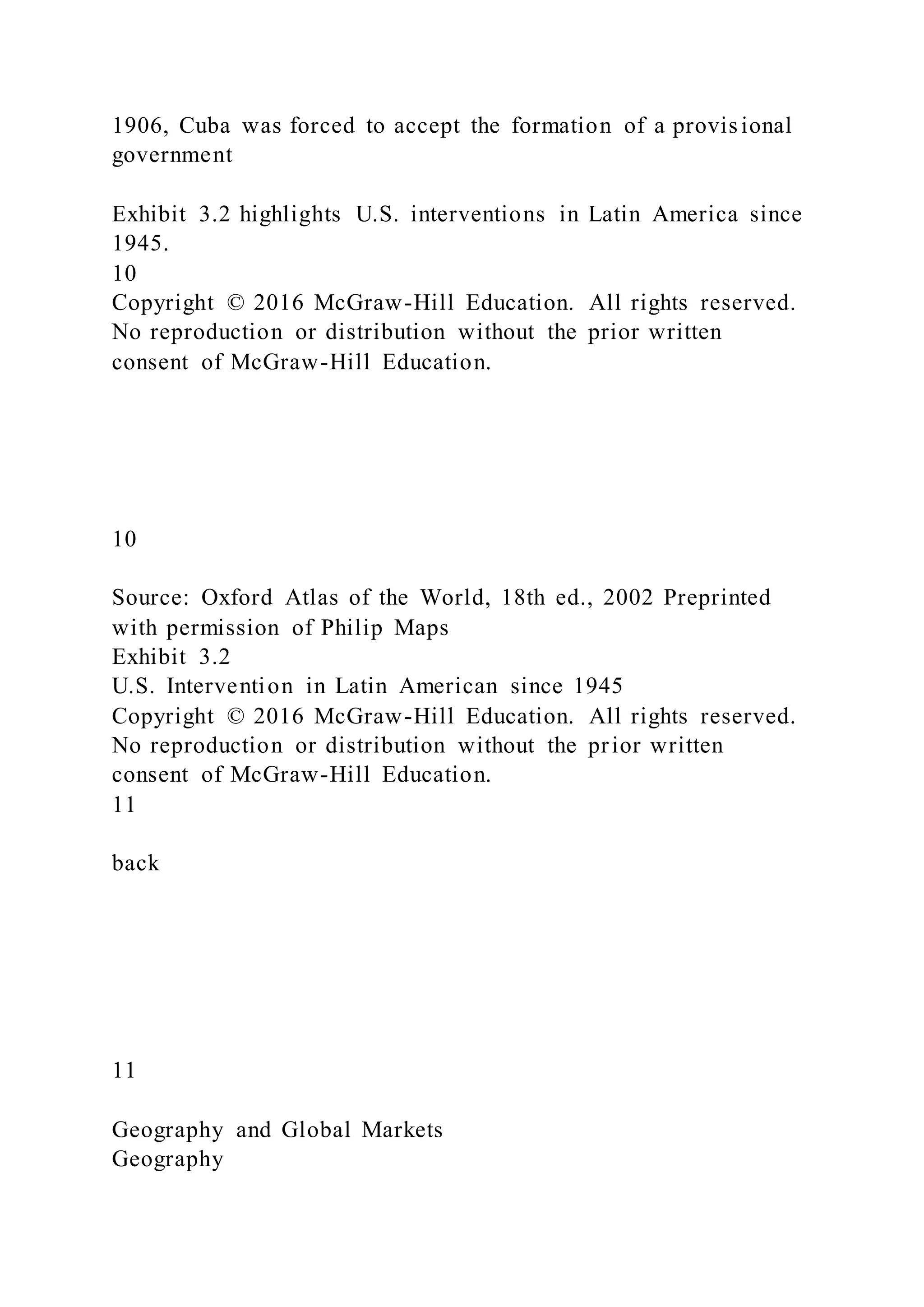 1906, Cuba was forced to accept the formation of a provisional
government
Exhibit 3.2 highlights U.S. interventions in Latin America since
1945.
10
Copyright © 2016 McGraw-Hill Education. All rights reserved.
No reproduction or distribution without the prior written
consent of McGraw-Hill Education.
10
Source: Oxford Atlas of the World, 18th ed., 2002 Preprinted
with permission of Philip Maps
Exhibit 3.2
U.S. Intervention in Latin American since 1945
Copyright © 2016 McGraw-Hill Education. All rights reserved.
No reproduction or distribution without the prior written
consent of McGraw-Hill Education.
11
back
11
Geography and Global Markets
Geography
 