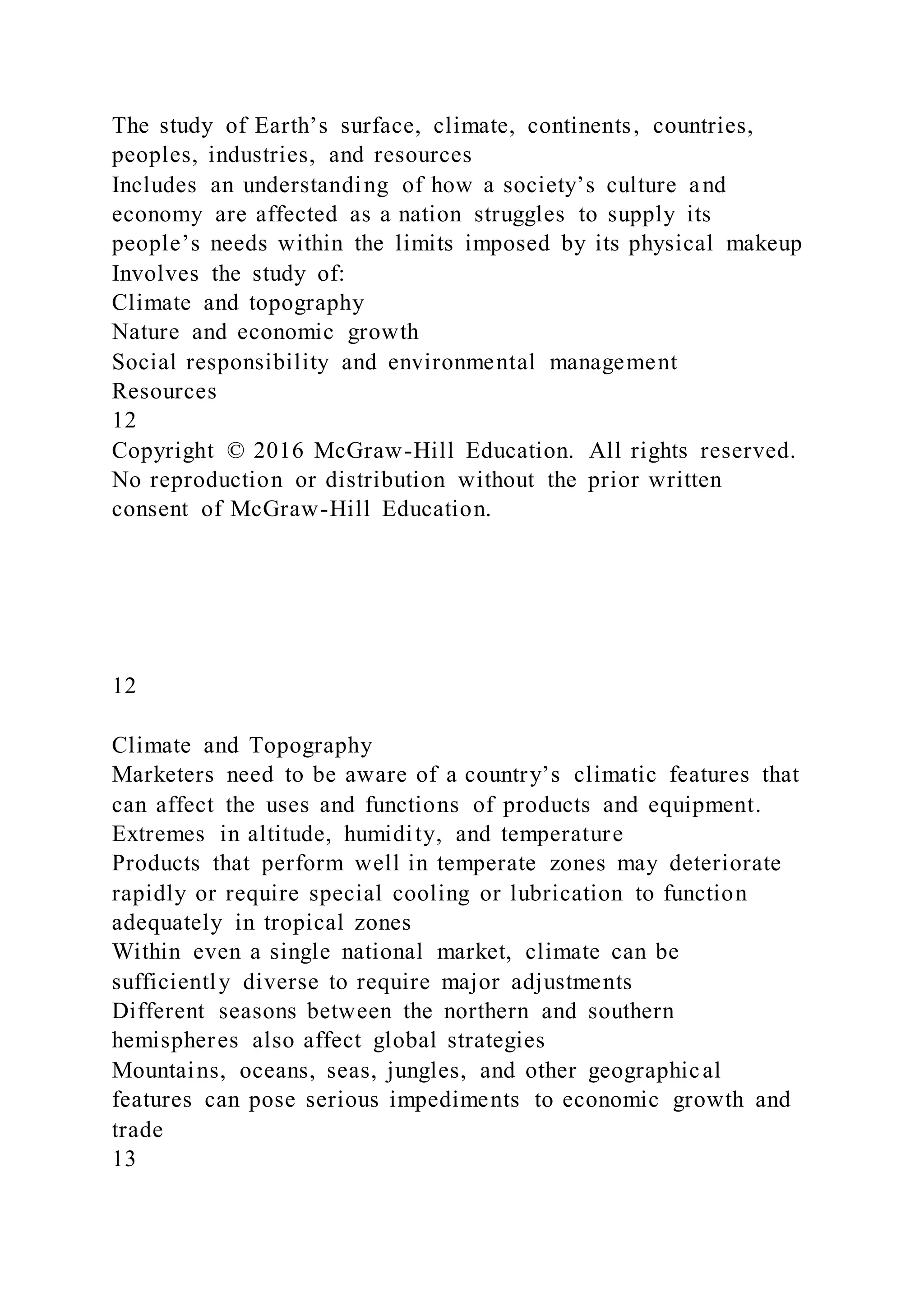 The study of Earth’s surface, climate, continents, countries,
peoples, industries, and resources
Includes an understanding of how a society’s culture and
economy are affected as a nation struggles to supply its
people’s needs within the limits imposed by its physical makeup
Involves the study of:
Climate and topography
Nature and economic growth
Social responsibility and environmental management
Resources
12
Copyright © 2016 McGraw-Hill Education. All rights reserved.
No reproduction or distribution without the prior written
consent of McGraw-Hill Education.
12
Climate and Topography
Marketers need to be aware of a country’s climatic features that
can affect the uses and functions of products and equipment.
Extremes in altitude, humidity, and temperature
Products that perform well in temperate zones may deteriorate
rapidly or require special cooling or lubrication to function
adequately in tropical zones
Within even a single national market, climate can be
sufficiently diverse to require major adjustments
Different seasons between the northern and southern
hemispheres also affect global strategies
Mountains, oceans, seas, jungles, and other geographical
features can pose serious impediments to economic growth and
trade
13
 