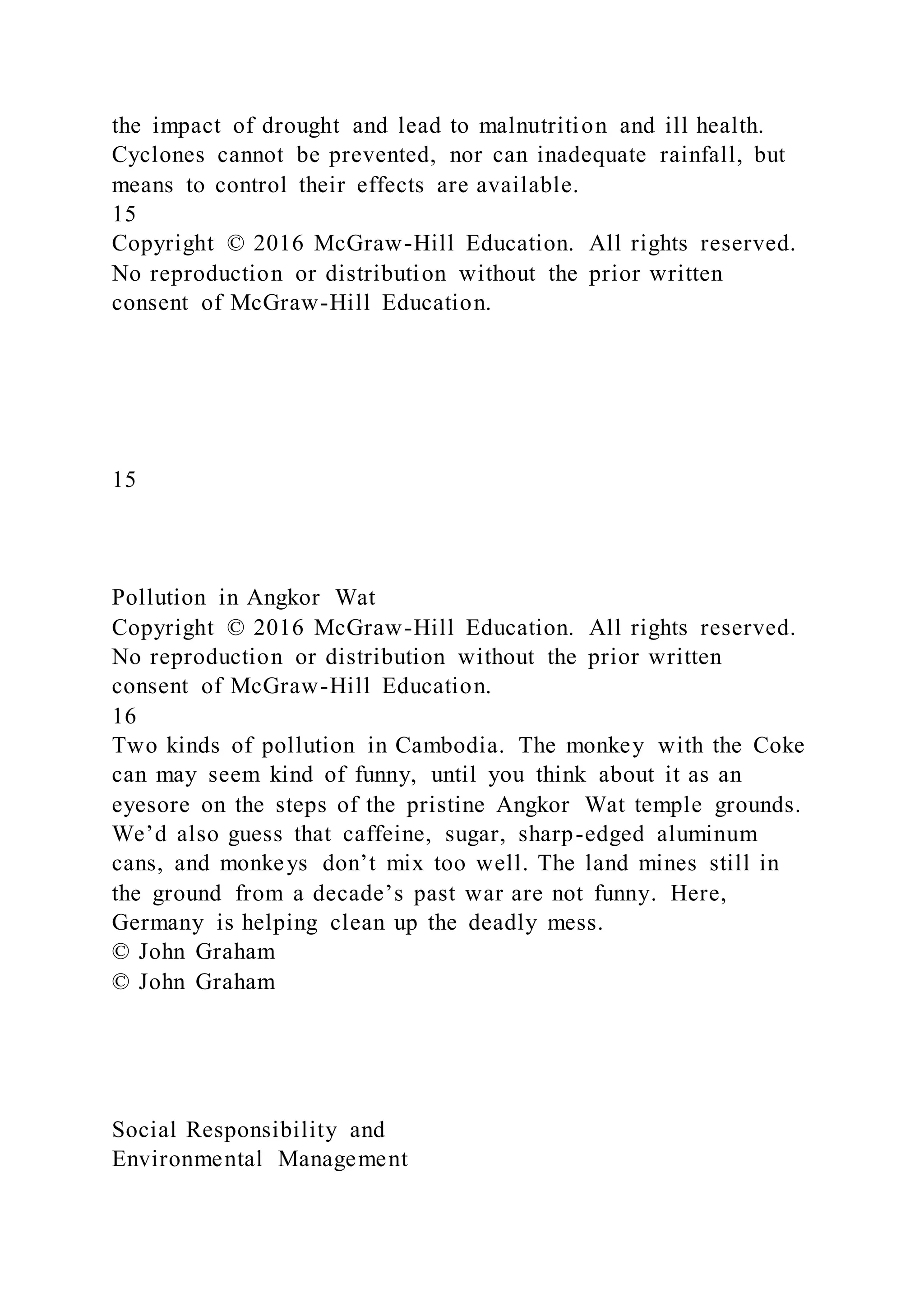 the impact of drought and lead to malnutrition and ill health.
Cyclones cannot be prevented, nor can inadequate rainfall, but
means to control their effects are available.
15
Copyright © 2016 McGraw-Hill Education. All rights reserved.
No reproduction or distribution without the prior written
consent of McGraw-Hill Education.
15
Pollution in Angkor Wat
Copyright © 2016 McGraw-Hill Education. All rights reserved.
No reproduction or distribution without the prior written
consent of McGraw-Hill Education.
16
Two kinds of pollution in Cambodia. The monkey with the Coke
can may seem kind of funny, until you think about it as an
eyesore on the steps of the pristine Angkor Wat temple grounds.
We’d also guess that caffeine, sugar, sharp-edged aluminum
cans, and monkeys don’t mix too well. The land mines still in
the ground from a decade’s past war are not funny. Here,
Germany is helping clean up the deadly mess.
© John Graham
© John Graham
Social Responsibility and
Environmental Management
 