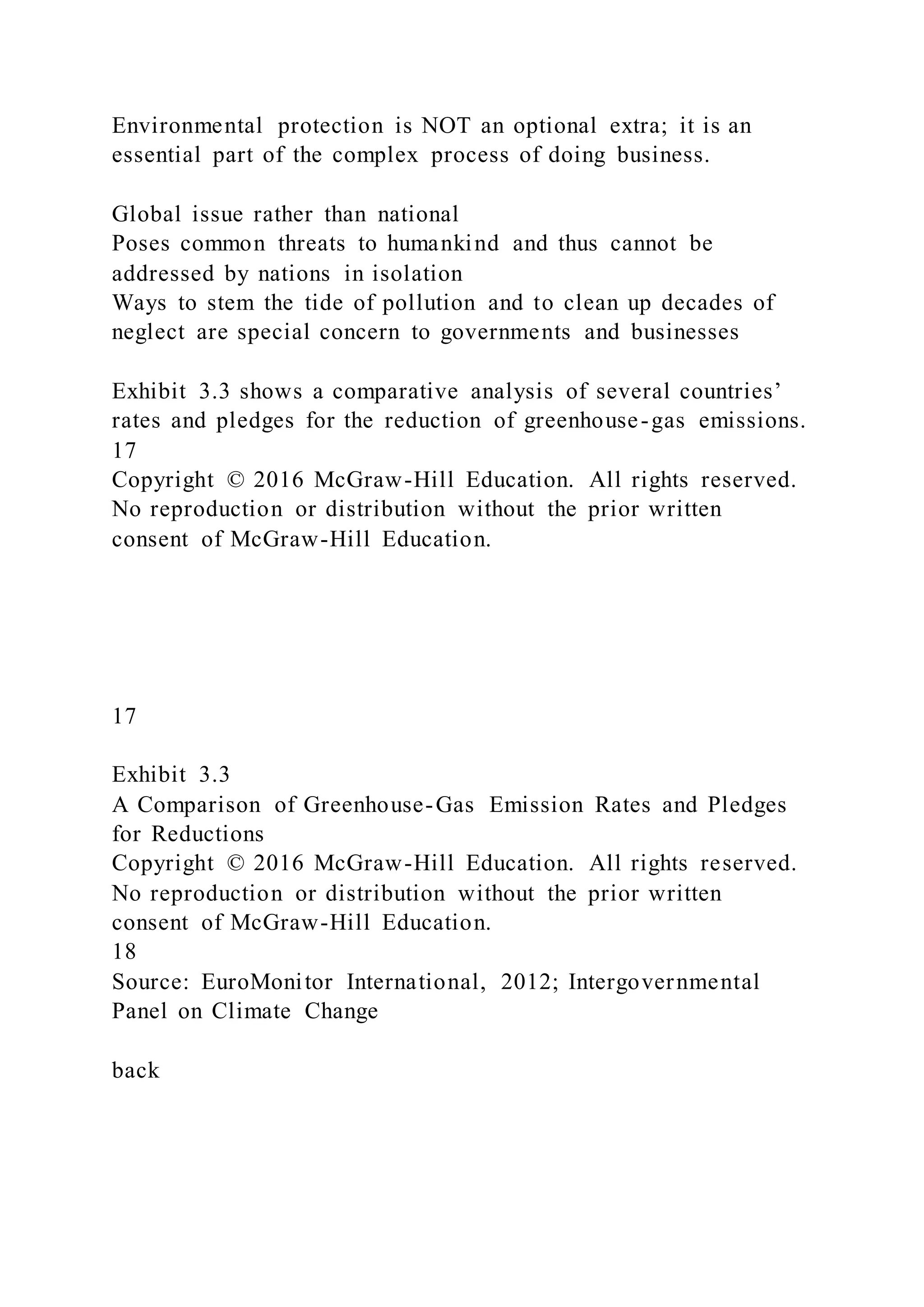 Environmental protection is NOT an optional extra; it is an
essential part of the complex process of doing business.
Global issue rather than national
Poses common threats to humankind and thus cannot be
addressed by nations in isolation
Ways to stem the tide of pollution and to clean up decades of
neglect are special concern to governments and businesses
Exhibit 3.3 shows a comparative analysis of several countries’
rates and pledges for the reduction of greenhouse-gas emissions.
17
Copyright © 2016 McGraw-Hill Education. All rights reserved.
No reproduction or distribution without the prior written
consent of McGraw-Hill Education.
17
Exhibit 3.3
A Comparison of Greenhouse-Gas Emission Rates and Pledges
for Reductions
Copyright © 2016 McGraw-Hill Education. All rights reserved.
No reproduction or distribution without the prior written
consent of McGraw-Hill Education.
18
Source: EuroMonitor International, 2012; Intergovernmental
Panel on Climate Change
back
 