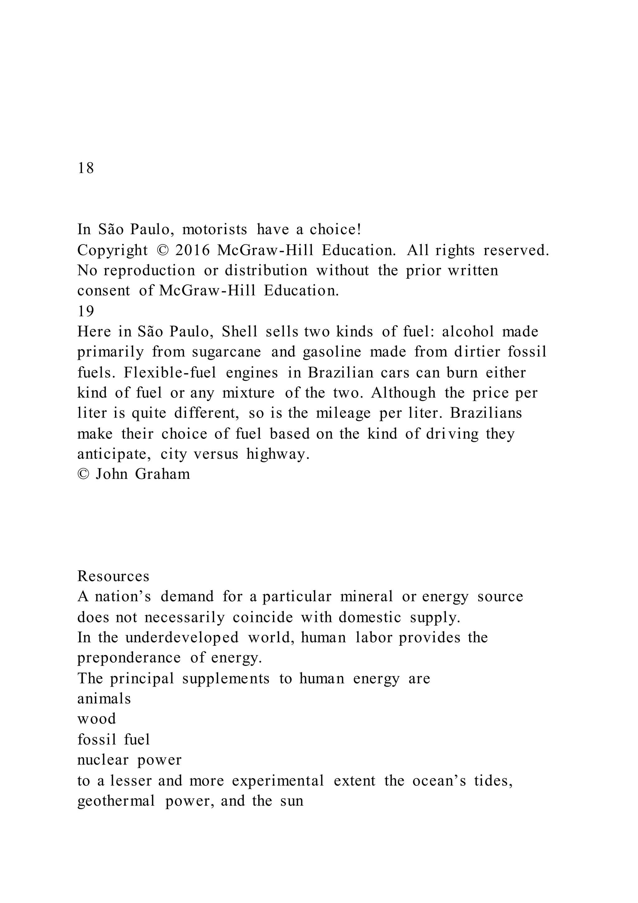 18
In São Paulo, motorists have a choice!
Copyright © 2016 McGraw-Hill Education. All rights reserved.
No reproduction or distribution without the prior written
consent of McGraw-Hill Education.
19
Here in São Paulo, Shell sells two kinds of fuel: alcohol made
primarily from sugarcane and gasoline made from dirtier fossil
fuels. Flexible-fuel engines in Brazilian cars can burn either
kind of fuel or any mixture of the two. Although the price per
liter is quite different, so is the mileage per liter. Brazilians
make their choice of fuel based on the kind of driving they
anticipate, city versus highway.
© John Graham
Resources
A nation’s demand for a particular mineral or energy source
does not necessarily coincide with domestic supply.
In the underdeveloped world, human labor provides the
preponderance of energy.
The principal supplements to human energy are
animals
wood
fossil fuel
nuclear power
to a lesser and more experimental extent the ocean’s tides,
geothermal power, and the sun
 