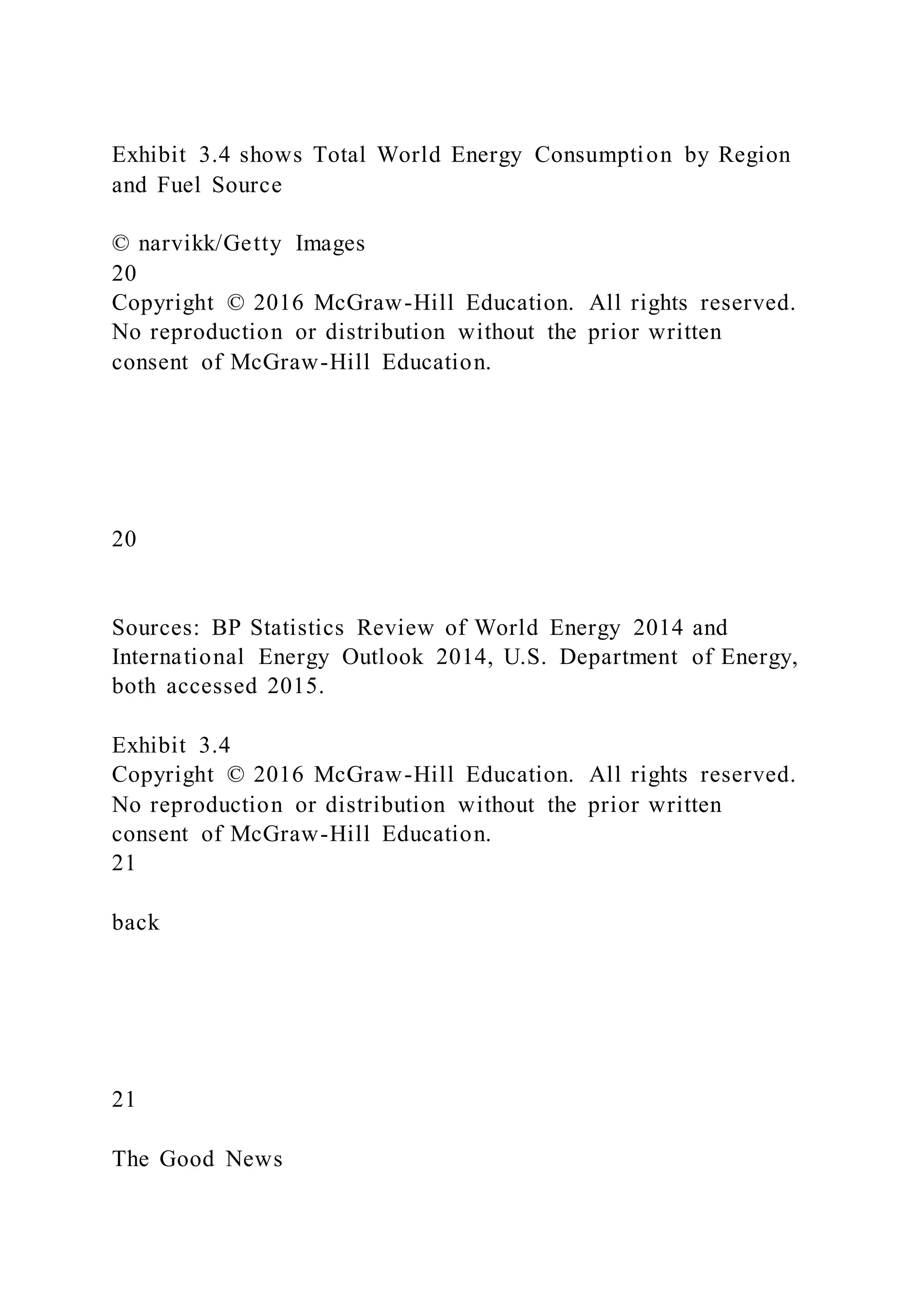 Exhibit 3.4 shows Total World Energy Consumption by Region
and Fuel Source
© narvikk/Getty Images
20
Copyright © 2016 McGraw-Hill Education. All rights reserved.
No reproduction or distribution without the prior written
consent of McGraw-Hill Education.
20
Sources: BP Statistics Review of World Energy 2014 and
International Energy Outlook 2014, U.S. Department of Energy,
both accessed 2015.
Exhibit 3.4
Copyright © 2016 McGraw-Hill Education. All rights reserved.
No reproduction or distribution without the prior written
consent of McGraw-Hill Education.
21
back
21
The Good News
 