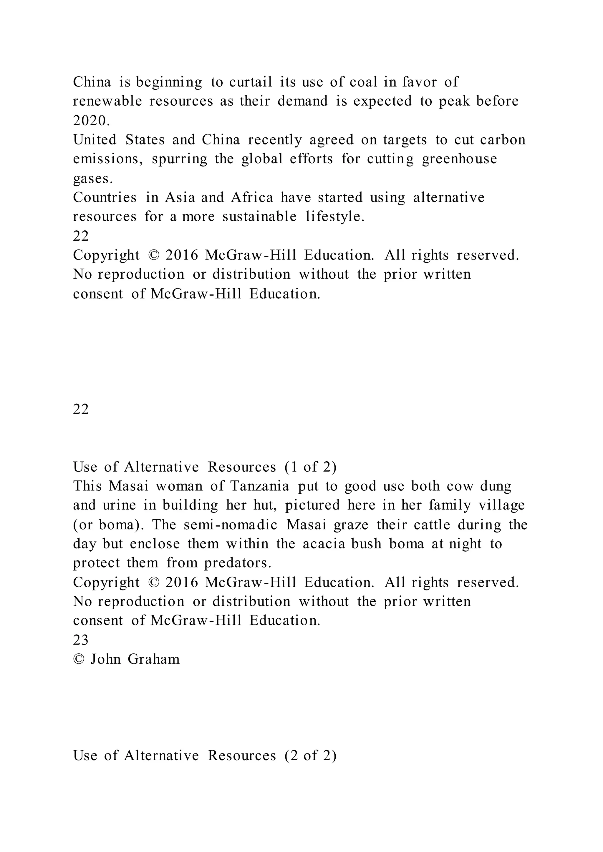 China is beginning to curtail its use of coal in favor of
renewable resources as their demand is expected to peak before
2020.
United States and China recently agreed on targets to cut carbon
emissions, spurring the global efforts for cutting greenhouse
gases.
Countries in Asia and Africa have started using alternative
resources for a more sustainable lifestyle.
22
Copyright © 2016 McGraw-Hill Education. All rights reserved.
No reproduction or distribution without the prior written
consent of McGraw-Hill Education.
22
Use of Alternative Resources (1 of 2)
This Masai woman of Tanzania put to good use both cow dung
and urine in building her hut, pictured here in her family village
(or boma). The semi-nomadic Masai graze their cattle during the
day but enclose them within the acacia bush boma at night to
protect them from predators.
Copyright © 2016 McGraw-Hill Education. All rights reserved.
No reproduction or distribution without the prior written
consent of McGraw-Hill Education.
23
© John Graham
Use of Alternative Resources (2 of 2)
 