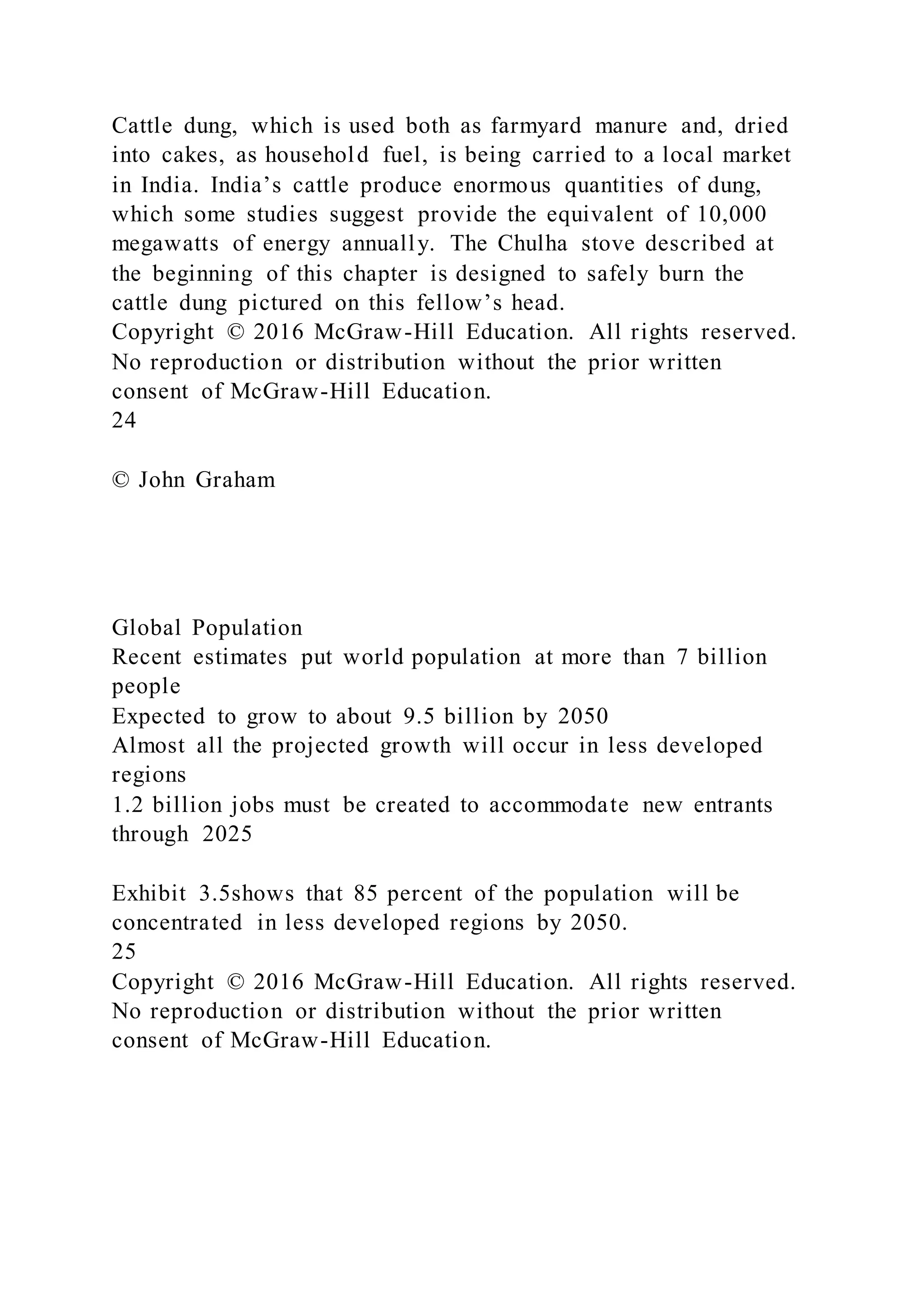 Cattle dung, which is used both as farmyard manure and, dried
into cakes, as household fuel, is being carried to a local market
in India. India’s cattle produce enormous quantities of dung,
which some studies suggest provide the equivalent of 10,000
megawatts of energy annually. The Chulha stove described at
the beginning of this chapter is designed to safely burn the
cattle dung pictured on this fellow’s head.
Copyright © 2016 McGraw-Hill Education. All rights reserved.
No reproduction or distribution without the prior written
consent of McGraw-Hill Education.
24
© John Graham
Global Population
Recent estimates put world population at more than 7 billion
people
Expected to grow to about 9.5 billion by 2050
Almost all the projected growth will occur in less developed
regions
1.2 billion jobs must be created to accommodate new entrants
through 2025
Exhibit 3.5shows that 85 percent of the population will be
concentrated in less developed regions by 2050.
25
Copyright © 2016 McGraw-Hill Education. All rights reserved.
No reproduction or distribution without the prior written
consent of McGraw-Hill Education.
 