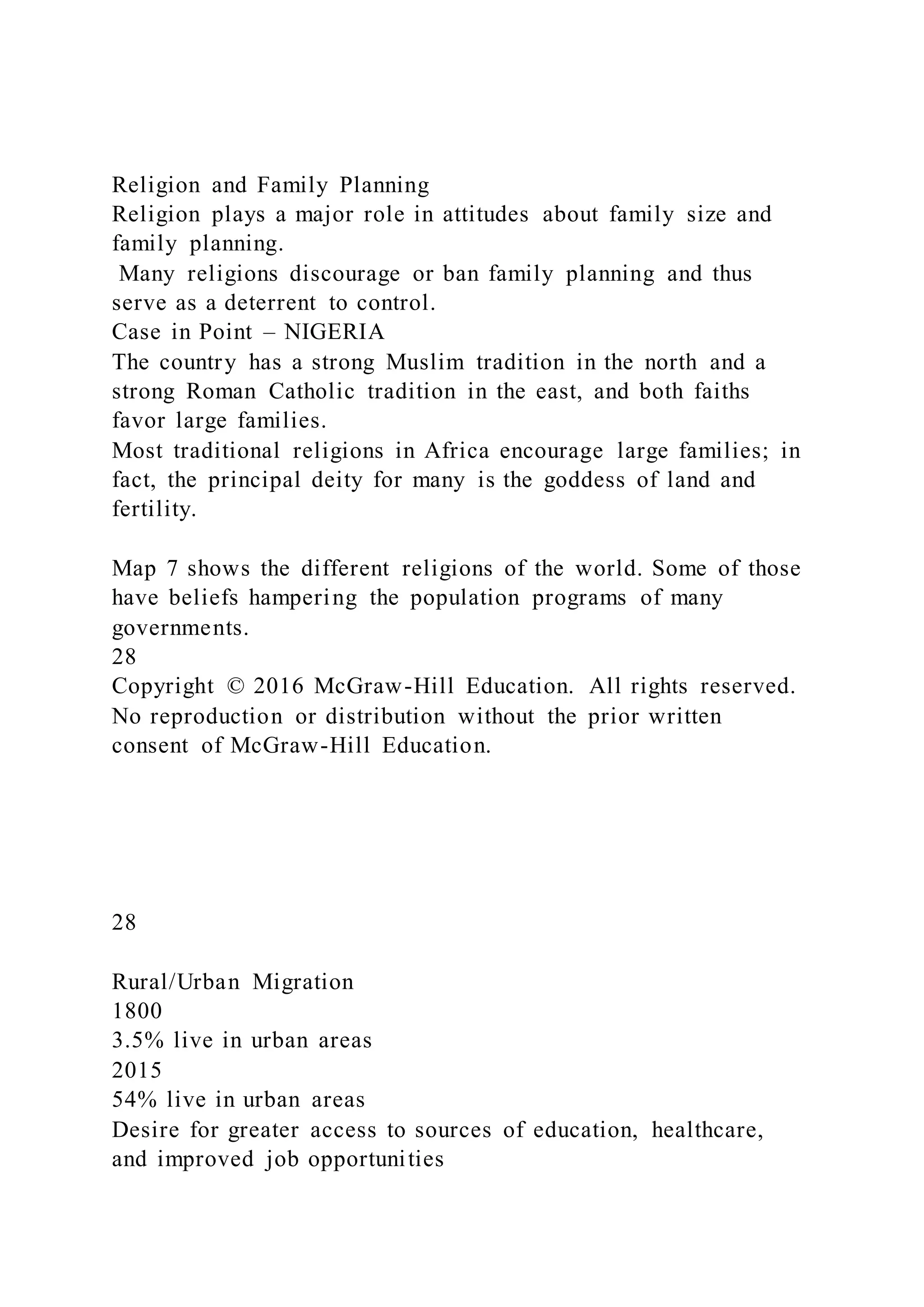 Religion and Family Planning
Religion plays a major role in attitudes about family size and
family planning.
Many religions discourage or ban family planning and thus
serve as a deterrent to control.
Case in Point – NIGERIA
The country has a strong Muslim tradition in the north and a
strong Roman Catholic tradition in the east, and both faiths
favor large families.
Most traditional religions in Africa encourage large families; in
fact, the principal deity for many is the goddess of land and
fertility.
Map 7 shows the different religions of the world. Some of those
have beliefs hampering the population programs of many
governments.
28
Copyright © 2016 McGraw-Hill Education. All rights reserved.
No reproduction or distribution without the prior written
consent of McGraw-Hill Education.
28
Rural/Urban Migration
1800
3.5% live in urban areas
2015
54% live in urban areas
Desire for greater access to sources of education, healthcare,
and improved job opportunities
 