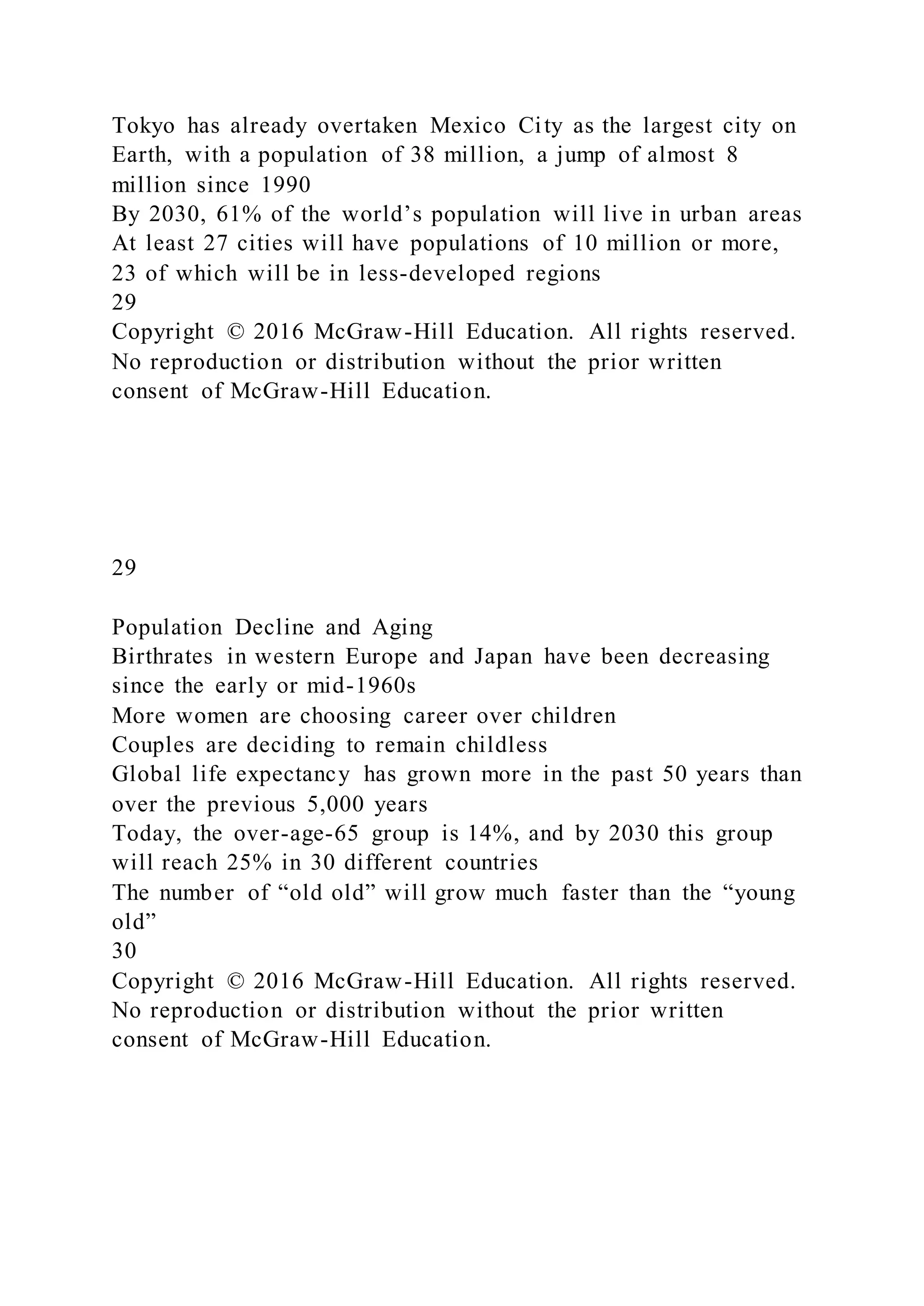 Tokyo has already overtaken Mexico City as the largest city on
Earth, with a population of 38 million, a jump of almost 8
million since 1990
By 2030, 61% of the world’s population will live in urban areas
At least 27 cities will have populations of 10 million or more,
23 of which will be in less-developed regions
29
Copyright © 2016 McGraw-Hill Education. All rights reserved.
No reproduction or distribution without the prior written
consent of McGraw-Hill Education.
29
Population Decline and Aging
Birthrates in western Europe and Japan have been decreasing
since the early or mid-1960s
More women are choosing career over children
Couples are deciding to remain childless
Global life expectancy has grown more in the past 50 years than
over the previous 5,000 years
Today, the over-age-65 group is 14%, and by 2030 this group
will reach 25% in 30 different countries
The number of “old old” will grow much faster than the “young
old”
30
Copyright © 2016 McGraw-Hill Education. All rights reserved.
No reproduction or distribution without the prior written
consent of McGraw-Hill Education.
 