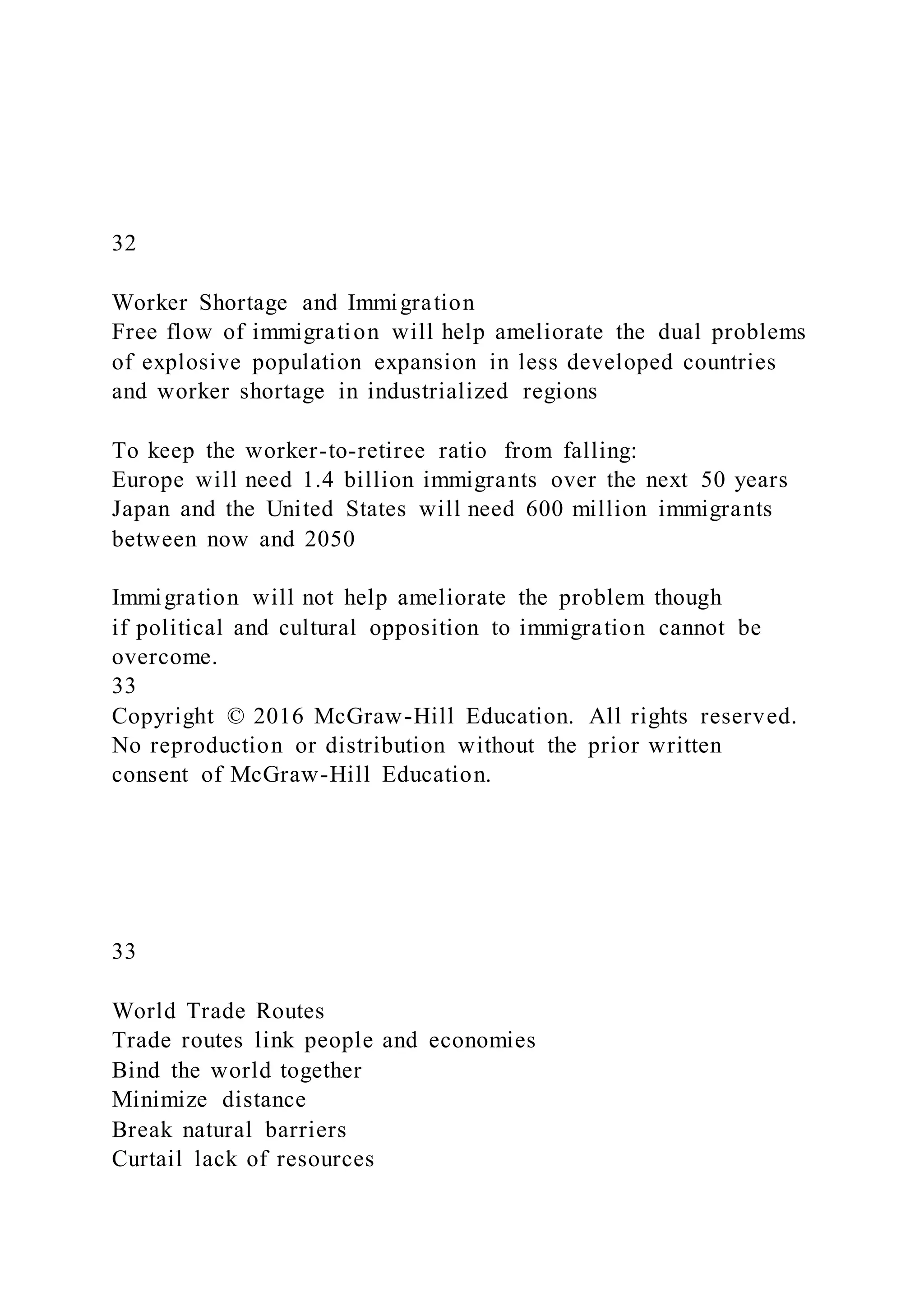 32
Worker Shortage and Immigration
Free flow of immigration will help ameliorate the dual problems
of explosive population expansion in less developed countries
and worker shortage in industrialized regions
To keep the worker-to-retiree ratio from falling:
Europe will need 1.4 billion immigrants over the next 50 years
Japan and the United States will need 600 million immigrants
between now and 2050
Immigration will not help ameliorate the problem though
if political and cultural opposition to immigration cannot be
overcome.
33
Copyright © 2016 McGraw-Hill Education. All rights reserved.
No reproduction or distribution without the prior written
consent of McGraw-Hill Education.
33
World Trade Routes
Trade routes link people and economies
Bind the world together
Minimize distance
Break natural barriers
Curtail lack of resources
 