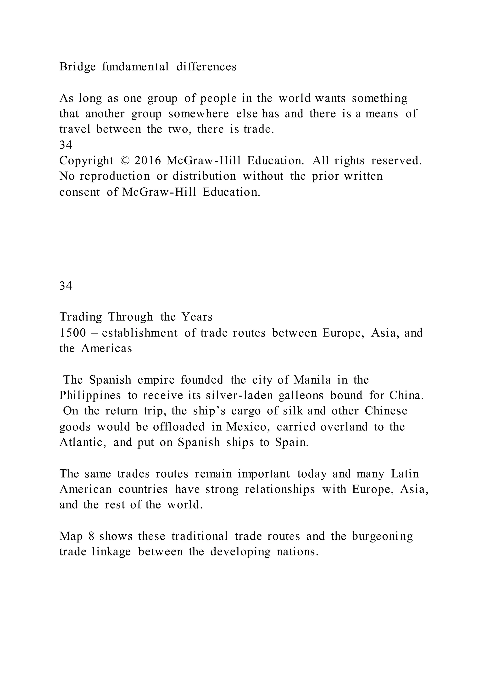 Bridge fundamental differences
As long as one group of people in the world wants something
that another group somewhere else has and there is a means of
travel between the two, there is trade.
34
Copyright © 2016 McGraw-Hill Education. All rights reserved.
No reproduction or distribution without the prior written
consent of McGraw-Hill Education.
34
Trading Through the Years
1500 – establishment of trade routes between Europe, Asia, and
the Americas
The Spanish empire founded the city of Manila in the
Philippines to receive its silver-laden galleons bound for China.
On the return trip, the ship’s cargo of silk and other Chinese
goods would be offloaded in Mexico, carried overland to the
Atlantic, and put on Spanish ships to Spain.
The same trades routes remain important today and many Latin
American countries have strong relationships with Europe, Asia,
and the rest of the world.
Map 8 shows these traditional trade routes and the burgeoning
trade linkage between the developing nations.
 