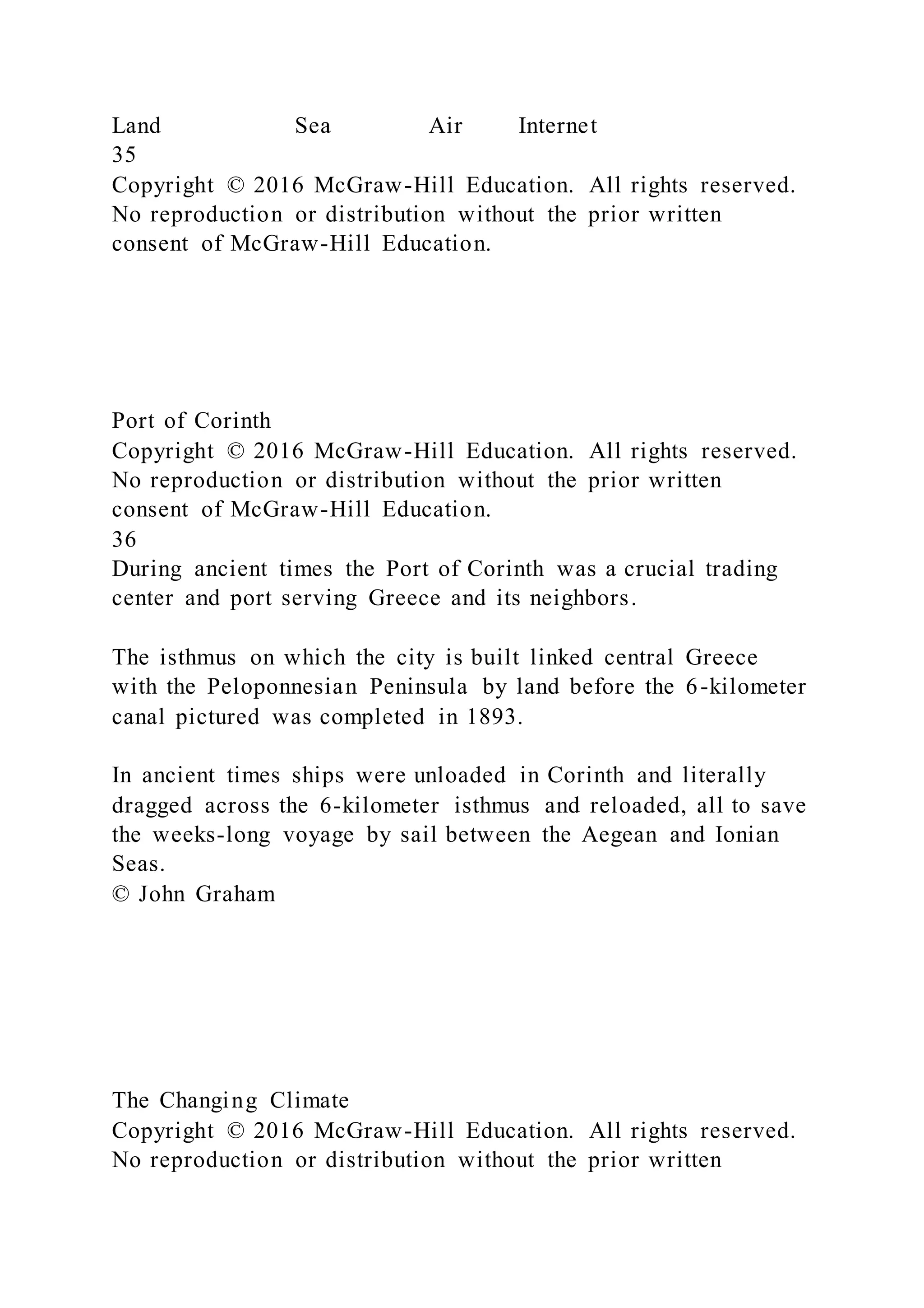 Land Sea Air Internet
35
Copyright © 2016 McGraw-Hill Education. All rights reserved.
No reproduction or distribution without the prior written
consent of McGraw-Hill Education.
Port of Corinth
Copyright © 2016 McGraw-Hill Education. All rights reserved.
No reproduction or distribution without the prior written
consent of McGraw-Hill Education.
36
During ancient times the Port of Corinth was a crucial trading
center and port serving Greece and its neighbors.
The isthmus on which the city is built linked central Greece
with the Peloponnesian Peninsula by land before the 6-kilometer
canal pictured was completed in 1893.
In ancient times ships were unloaded in Corinth and literally
dragged across the 6-kilometer isthmus and reloaded, all to save
the weeks-long voyage by sail between the Aegean and Ionian
Seas.
© John Graham
The Changing Climate
Copyright © 2016 McGraw-Hill Education. All rights reserved.
No reproduction or distribution without the prior written
 