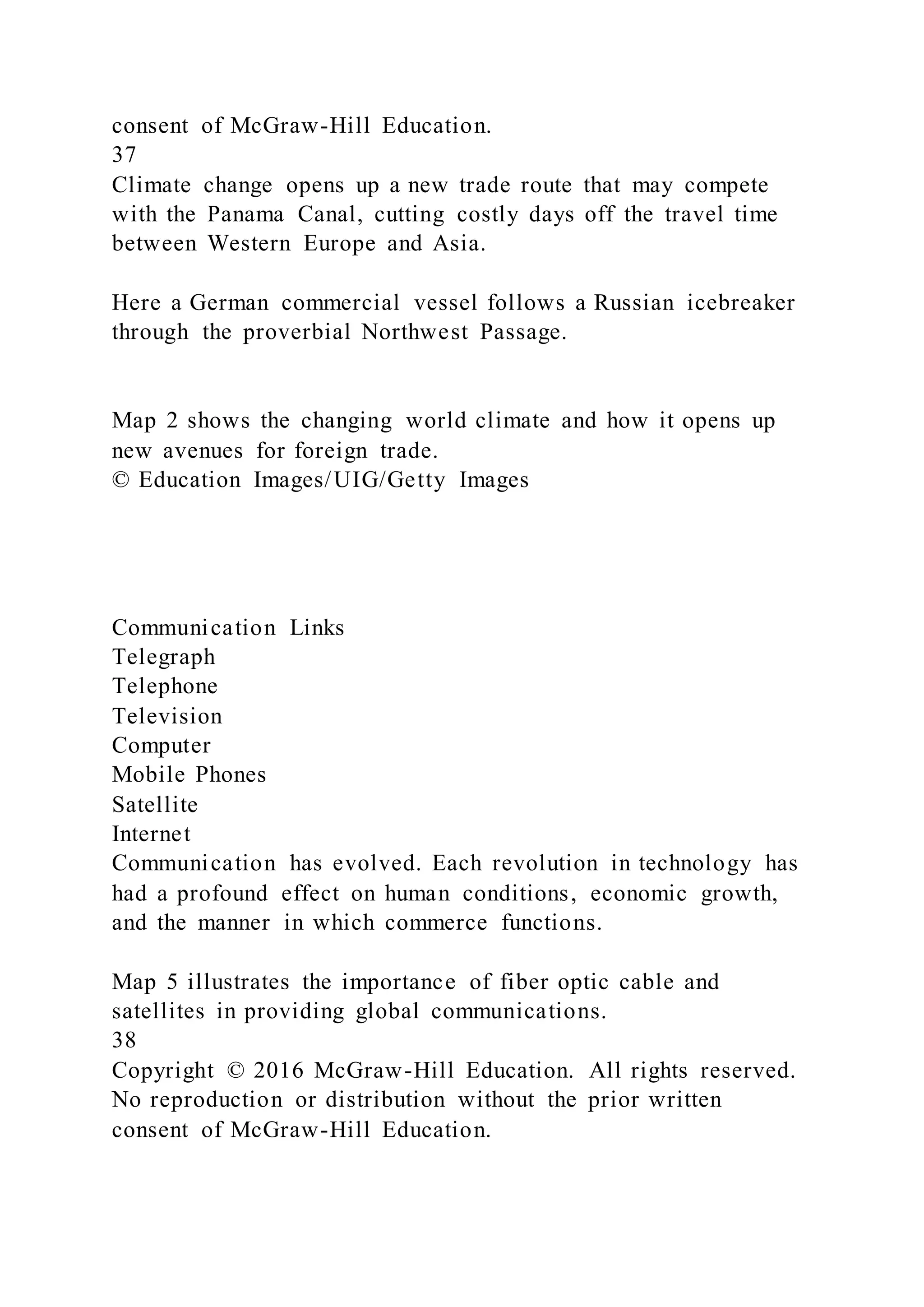 consent of McGraw-Hill Education.
37
Climate change opens up a new trade route that may compete
with the Panama Canal, cutting costly days off the travel time
between Western Europe and Asia.
Here a German commercial vessel follows a Russian icebreaker
through the proverbial Northwest Passage.
Map 2 shows the changing world climate and how it opens up
new avenues for foreign trade.
© Education Images/UIG/Getty Images
Communication Links
Telegraph
Telephone
Television
Computer
Mobile Phones
Satellite
Internet
Communication has evolved. Each revolution in technology has
had a profound effect on human conditions, economic growth,
and the manner in which commerce functions.
Map 5 illustrates the importance of fiber optic cable and
satellites in providing global communications.
38
Copyright © 2016 McGraw-Hill Education. All rights reserved.
No reproduction or distribution without the prior written
consent of McGraw-Hill Education.
 