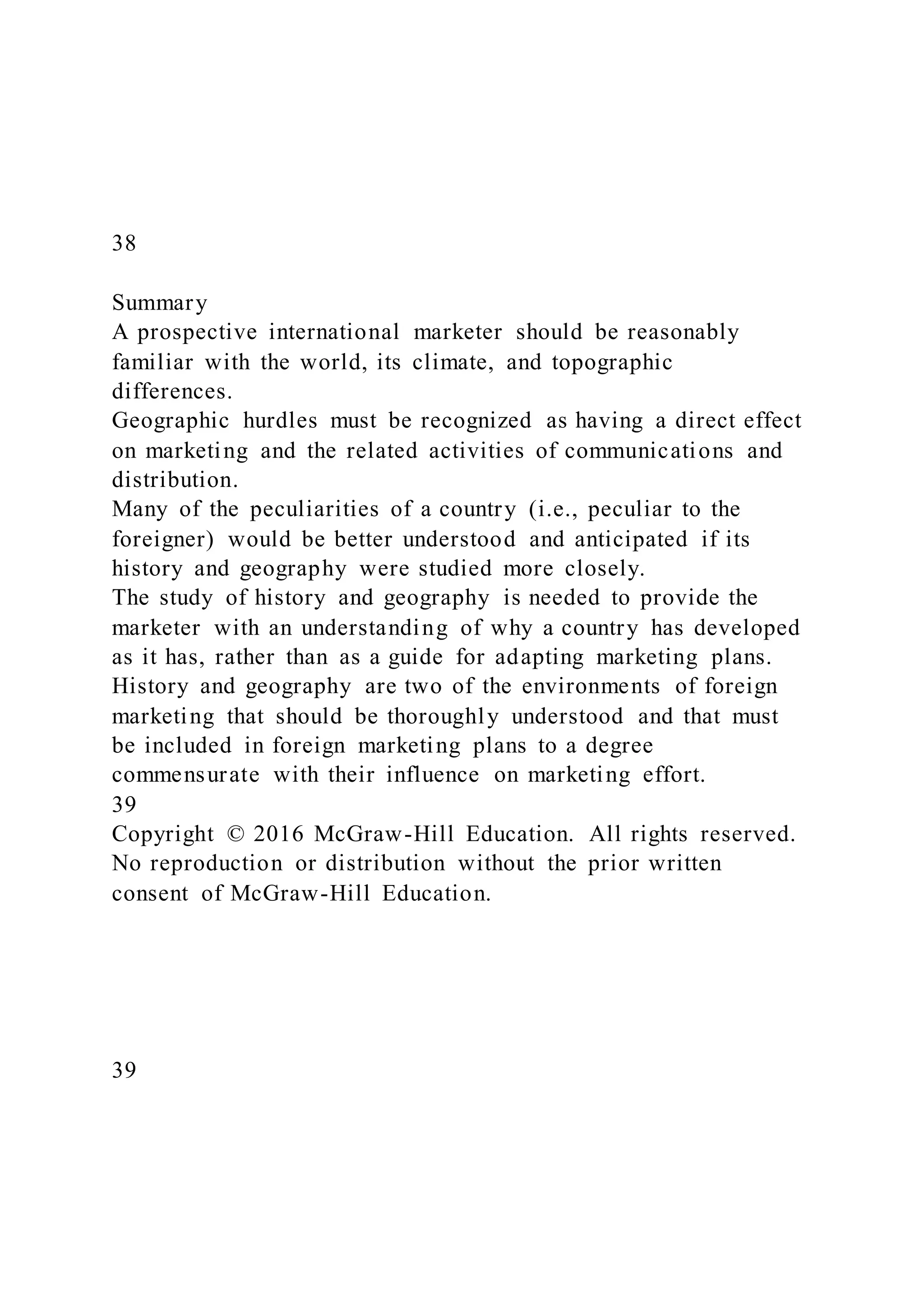 38
Summary
A prospective international marketer should be reasonably
familiar with the world, its climate, and topographic
differences.
Geographic hurdles must be recognized as having a direct effect
on marketing and the related activities of communications and
distribution.
Many of the peculiarities of a country (i.e., peculiar to the
foreigner) would be better understood and anticipated if its
history and geography were studied more closely.
The study of history and geography is needed to provide the
marketer with an understanding of why a country has developed
as it has, rather than as a guide for adapting marketing plans.
History and geography are two of the environments of foreign
marketing that should be thoroughly understood and that must
be included in foreign marketing plans to a degree
commensurate with their influence on marketing effort.
39
Copyright © 2016 McGraw-Hill Education. All rights reserved.
No reproduction or distribution without the prior written
consent of McGraw-Hill Education.
39
 