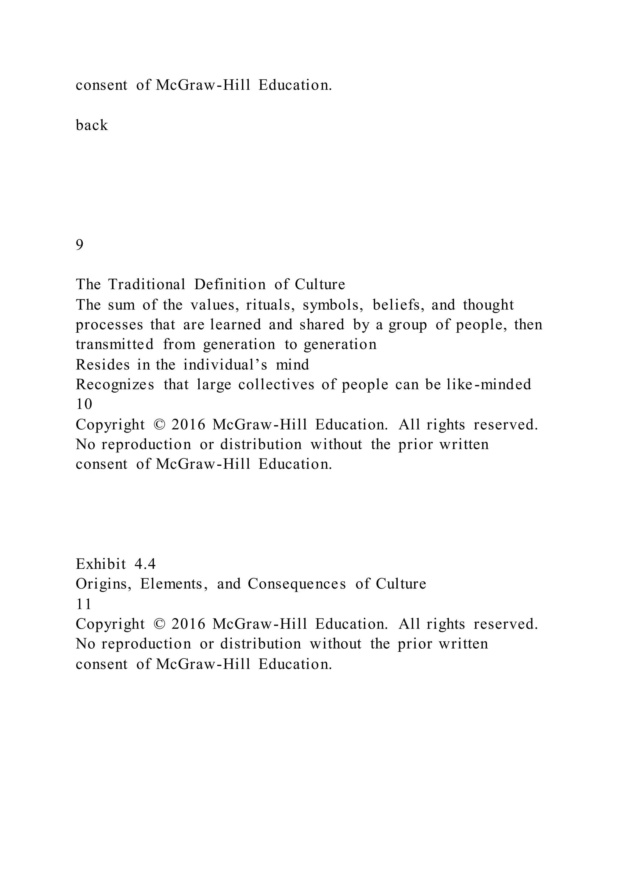 consent of McGraw-Hill Education.
back
9
The Traditional Definition of Culture
The sum of the values, rituals, symbols, beliefs, and thought
processes that are learned and shared by a group of people, then
transmitted from generation to generation
Resides in the individual’s mind
Recognizes that large collectives of people can be like-minded
10
Copyright © 2016 McGraw-Hill Education. All rights reserved.
No reproduction or distribution without the prior written
consent of McGraw-Hill Education.
Exhibit 4.4
Origins, Elements, and Consequences of Culture
11
Copyright © 2016 McGraw-Hill Education. All rights reserved.
No reproduction or distribution without the prior written
consent of McGraw-Hill Education.
 