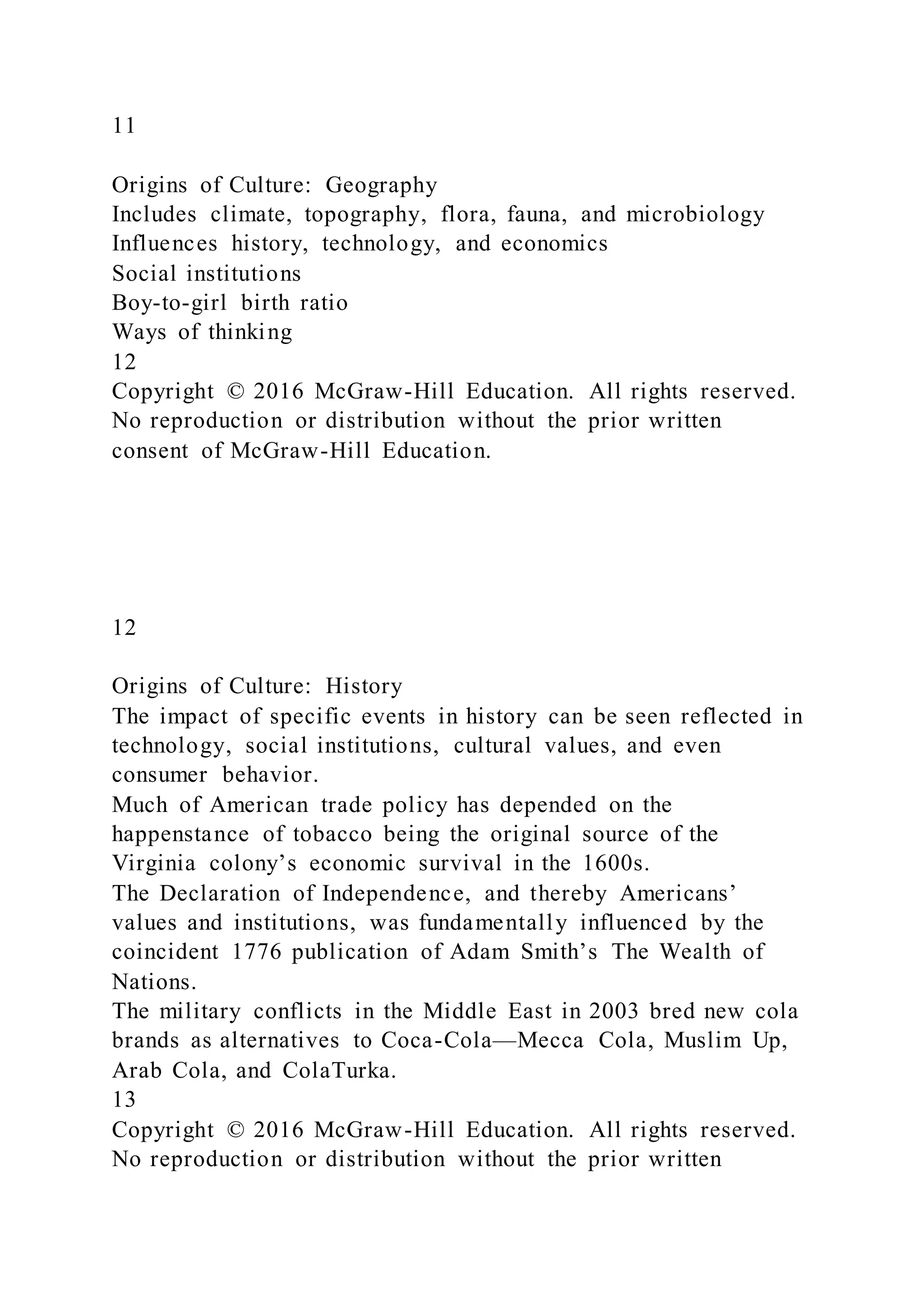 11
Origins of Culture: Geography
Includes climate, topography, flora, fauna, and microbiology
Influences history, technology, and economics
Social institutions
Boy-to-girl birth ratio
Ways of thinking
12
Copyright © 2016 McGraw-Hill Education. All rights reserved.
No reproduction or distribution without the prior written
consent of McGraw-Hill Education.
12
Origins of Culture: History
The impact of specific events in history can be seen reflected in
technology, social institutions, cultural values, and even
consumer behavior.
Much of American trade policy has depended on the
happenstance of tobacco being the original source of the
Virginia colony’s economic survival in the 1600s.
The Declaration of Independence, and thereby Americans’
values and institutions, was fundamentally influenced by the
coincident 1776 publication of Adam Smith’s The Wealth of
Nations.
The military conflicts in the Middle East in 2003 bred new cola
brands as alternatives to Coca-Cola—Mecca Cola, Muslim Up,
Arab Cola, and ColaTurka.
13
Copyright © 2016 McGraw-Hill Education. All rights reserved.
No reproduction or distribution without the prior written
 