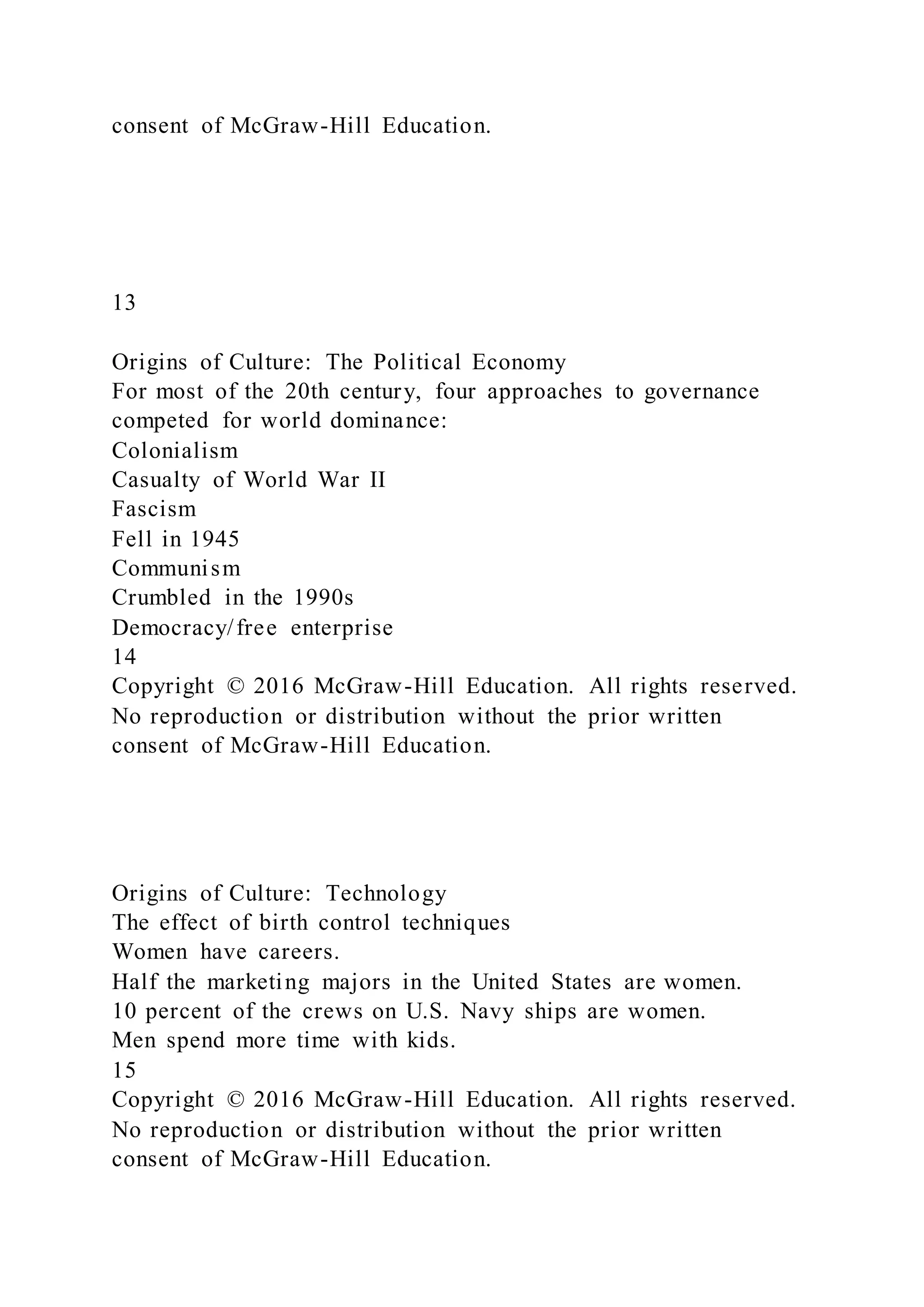 consent of McGraw-Hill Education.
13
Origins of Culture: The Political Economy
For most of the 20th century, four approaches to governance
competed for world dominance:
Colonialism
Casualty of World War II
Fascism
Fell in 1945
Communism
Crumbled in the 1990s
Democracy/free enterprise
14
Copyright © 2016 McGraw-Hill Education. All rights reserved.
No reproduction or distribution without the prior written
consent of McGraw-Hill Education.
Origins of Culture: Technology
The effect of birth control techniques
Women have careers.
Half the marketing majors in the United States are women.
10 percent of the crews on U.S. Navy ships are women.
Men spend more time with kids.
15
Copyright © 2016 McGraw-Hill Education. All rights reserved.
No reproduction or distribution without the prior written
consent of McGraw-Hill Education.
 