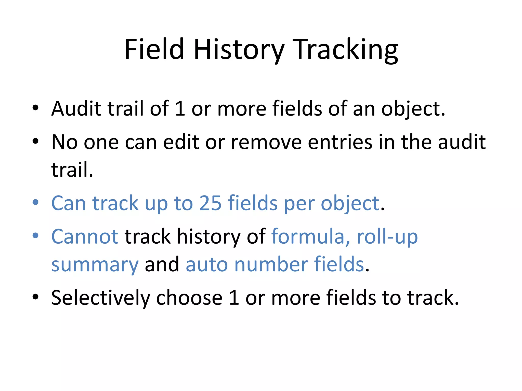Field History Tracking 
• Audit trail of 1 or more fields of an object. 
• No one can edit or remove entries in the audit 
trail. 
• Can track up to 25 fields per object. 
• Cannot track history of formula, roll-up 
summary and auto number fields. 
• Selectively choose 1 or more fields to track. 
 