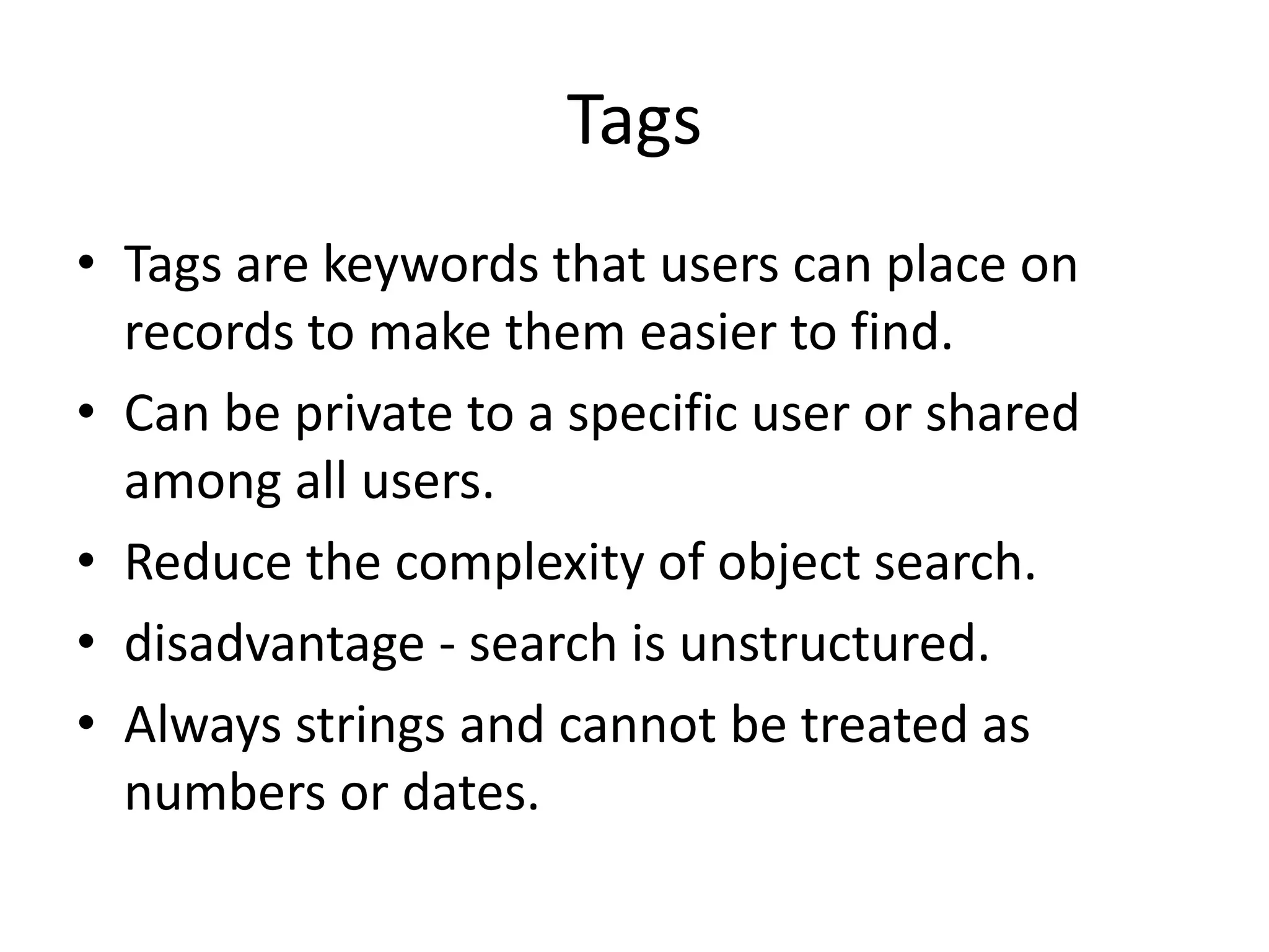 Tags 
• Tags are keywords that users can place on 
records to make them easier to find. 
• Can be private to a specific user or shared 
among all users. 
• Reduce the complexity of object search. 
• disadvantage - search is unstructured. 
• Always strings and cannot be treated as 
numbers or dates. 
 