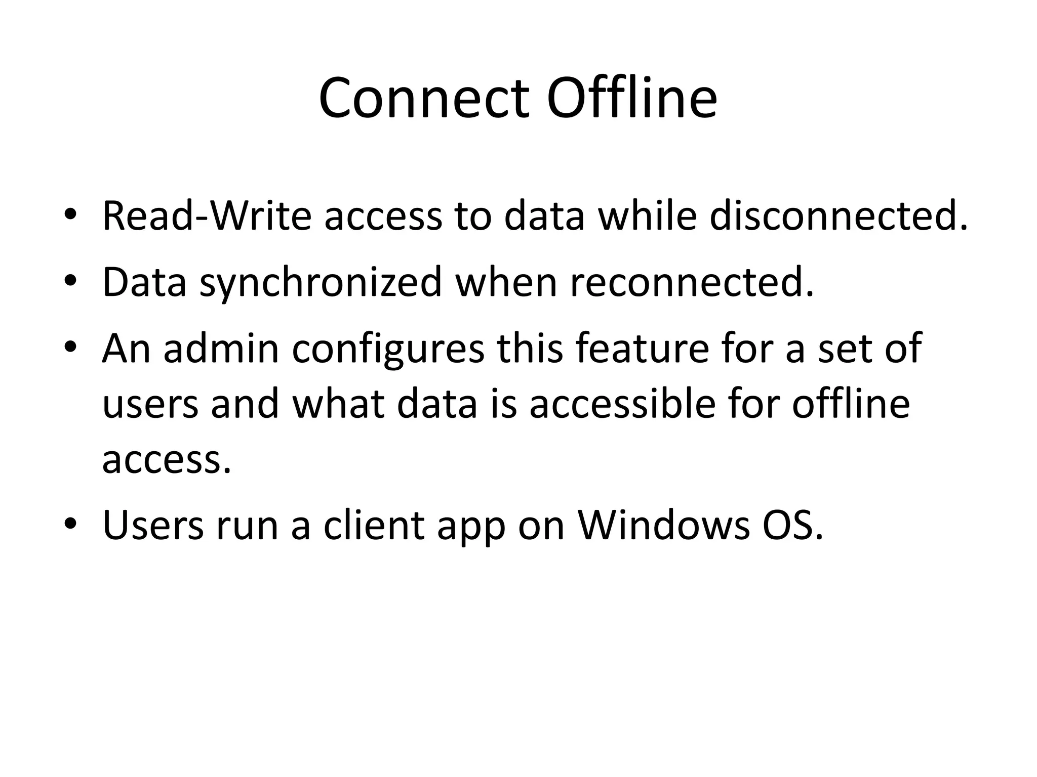 Connect Offline 
• Read-Write access to data while disconnected. 
• Data synchronized when reconnected. 
• An admin configures this feature for a set of 
users and what data is accessible for offline 
access. 
• Users run a client app on Windows OS. 
 