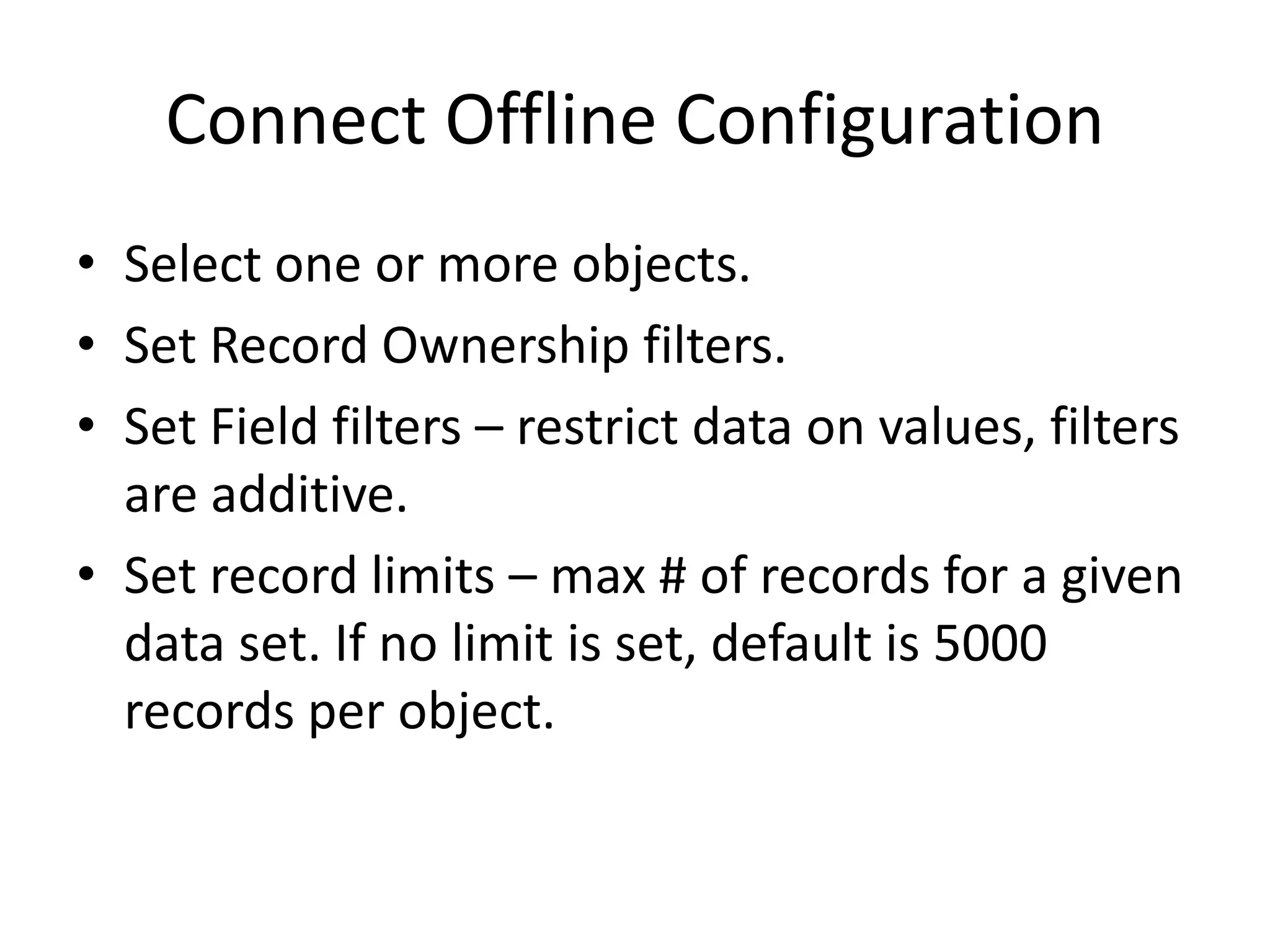 Connect Offline Configuration 
• Select one or more objects. 
• Set Record Ownership filters. 
• Set Field filters – restrict data on values, filters 
are additive. 
• Set record limits – max # of records for a given 
data set. If no limit is set, default is 5000 
records per object. 
