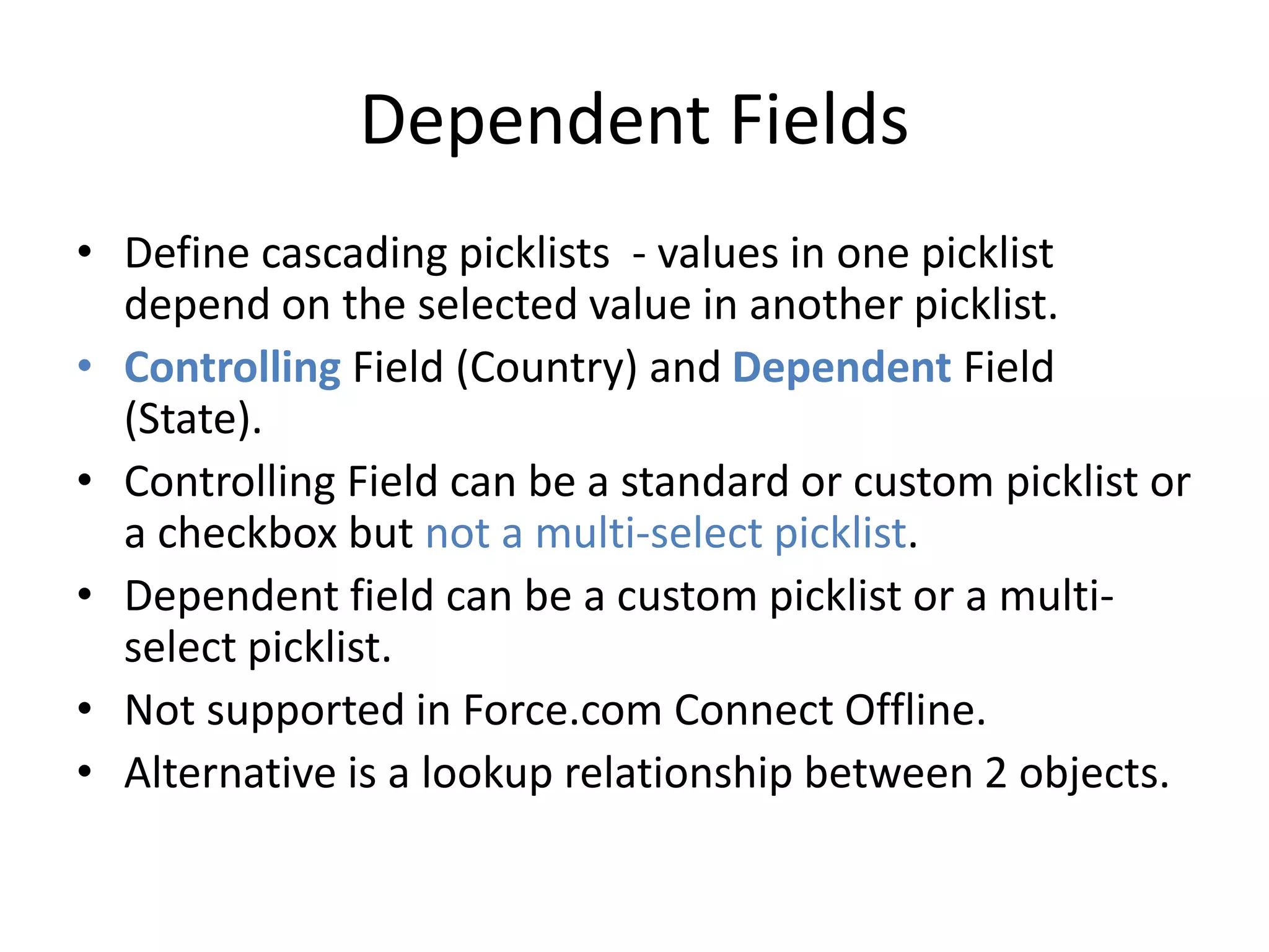 Dependent Fields 
• Define cascading picklists - values in one picklist 
depend on the selected value in another picklist. 
• Controlling Field (Country) and Dependent Field 
(State). 
• Controlling Field can be a standard or custom picklist or 
a checkbox but not a multi-select picklist. 
• Dependent field can be a custom picklist or a multi-select 
picklist. 
• Not supported in Force.com Connect Offline. 
• Alternative is a lookup relationship between 2 objects. 
 